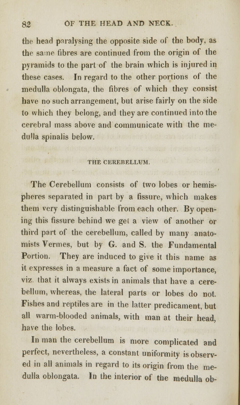 the head paralysing the opposite side of the body, as the sane fibres are continued from the origin of the pyramids to the part of the brain which is injured in these cases. In regard to the other portions of the medulla oblongata, the fibres of which they consist have no such arrangement, but arise fairly on the side to which they belong, and they are continued into the cerebral mass above and communicate with the me- dulla spinalis below. THE CEREBELLUM. The Cerebellum consists of two lobes or hemis- pheres separated in part by a fissure, which makes them very distinguishable from each other. By open- ing this fissure behind we gel a view of another or third part of the cerebellum, called by many anato- mists Vermes, but by G. and S. the Fundamental Portion. They are induced to give it this name as it expresses in a measure a fact of some importance, viz. that it always exists in animals that have a cere- bellum, whereas, the lateral parts or lobes do not. Fishes and reptiles are in the latter predicament, but all warm-blooded animals, with man at their head, have the lobes. In man the cerebellum is more complicated and perfect, nevertheless, a constant uniformity is observ- ed in all animals in regard to its origin from the me- dulla oblongata. In the interior of the medulla ob-