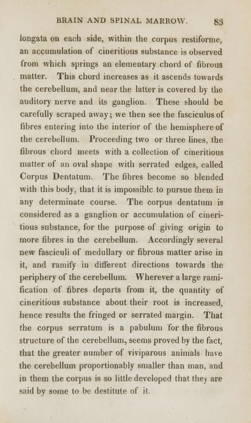 longata on each side, within the corpus restiforme, an accumulation of cineritious substance is observed from which springs an elementary chord of fibrous matter. This chord increases as it ascends towards the cerebellum, and near the latter is covered by the auditory nerve and its ganglion. These should be carefully scraped away; we then see the fasciculus of fibres entering into the interior of the hemisphere of the cerebellum. Proceeding two or three lines, the fibrous chord meets with a collection of cineritious matter of an oval shape with serrated edges, called Corpus Dentatum. The fibres become so blended with this body, that it is impossible to pursue them in any determinate course. The corpus dentatum is considered as a ganglion or accumulation of cineri- tious substance, for the purpose of giving origin to more fibres in the cerebellum. Accordingly several new fasciculi of medullary or fibrous matter arise in it, and ramify in different directions towards the periphery of the cerebellum. Wherever a large rami- fication of fibres departs from it, the quantity of cineritious substance about their root is increased, hence results the fringed or serrated margin. That the corpus serratum is a pabulum for the fibrous structure of the cerebellum, seems proved by the fact, that the greater number of viviparous animals have the cerebellum proportionably smaller than man, and in them the corpus is so little developed that they are said by some to be destitute of it.