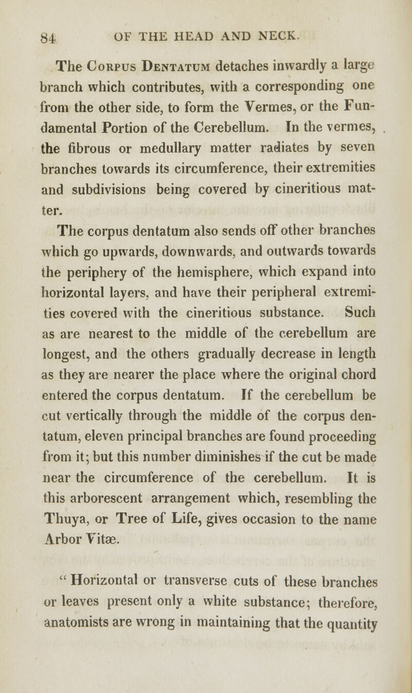 The Corpus Dentatum detaches inwardly a large branch which contributes, with a corresponding one from the other side, to form the Vermes, or the Fun- damental Portion of the Cerebellum. In the vermes, the fibrous or medullary matter radiates by seven branches towards its circumference, their extremities and subdivisions being covered by cineritious mat- ter. The corpus dentatum also sends off other branches which go upwards, downwards, and outwards towards the periphery of the hemisphere, which expand into horizontal layers, and have their peripheral extremi- ties covered with the cineritious substance. Such as are nearest to the middle of the cerebellum are longest, and the others gradually decrease in length as they are nearer the place where the original chord entered the corpus dentatum. If the cerebellum be cut vertically through the middle of the corpus den- tatum, eleven principal branches are found proceeding from it; but this number diminishes if the cut be made near the circumference of the cerebellum. It is this arborescent arrangement which, resembling the Thuya, or Tree of Life, gives occasion to the name Arbor Vitae.  Horizontal or transverse cuts of these branches or leaves present only a white substance; therefore, anatomists are wrong in maintaining that the quantity