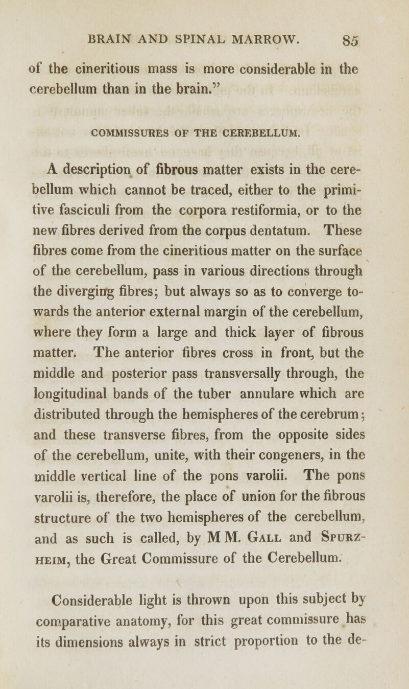 of the cineritious mass is more considerable in the cerebellum than in the brain. COMMISSURES OP THE CEREBELLUM. A description of fibrous matter exists in the cere- bellum which cannot be traced, either to the primi- tive fasciculi from the corpora restiformia, or to the new fibres derived from the corpus dentatum. These fibres come from the cineritious matter on the surface of the cerebellum, pass in various directions through the diverging fibres; but always so as to converge to- wards the anterior external margin of the cerebellum, where they form a large and thick layer of fibrous matter. The anterior fibres cross in front, but the middle and posterior pass transversally through, the longitudinal bands of the tuber annulare which are distributed through the hemispheres of the cerebrum; and these transverse fibres, from the opposite sides of the cerebellum, unite, with their congeners, in the middle vertical line of the pons varolii. The pons varolii is, therefore, the place of union for the fibrous structure of the two hemispheres of the cerebellum, and as such is called, by M M. Gall and Spurz- heim, the Great Commissure of the Cerebellum. Considerable light is thrown upon this subject by comparative anatomy, for this great commissure has its dimensions always in strict proportion to the de