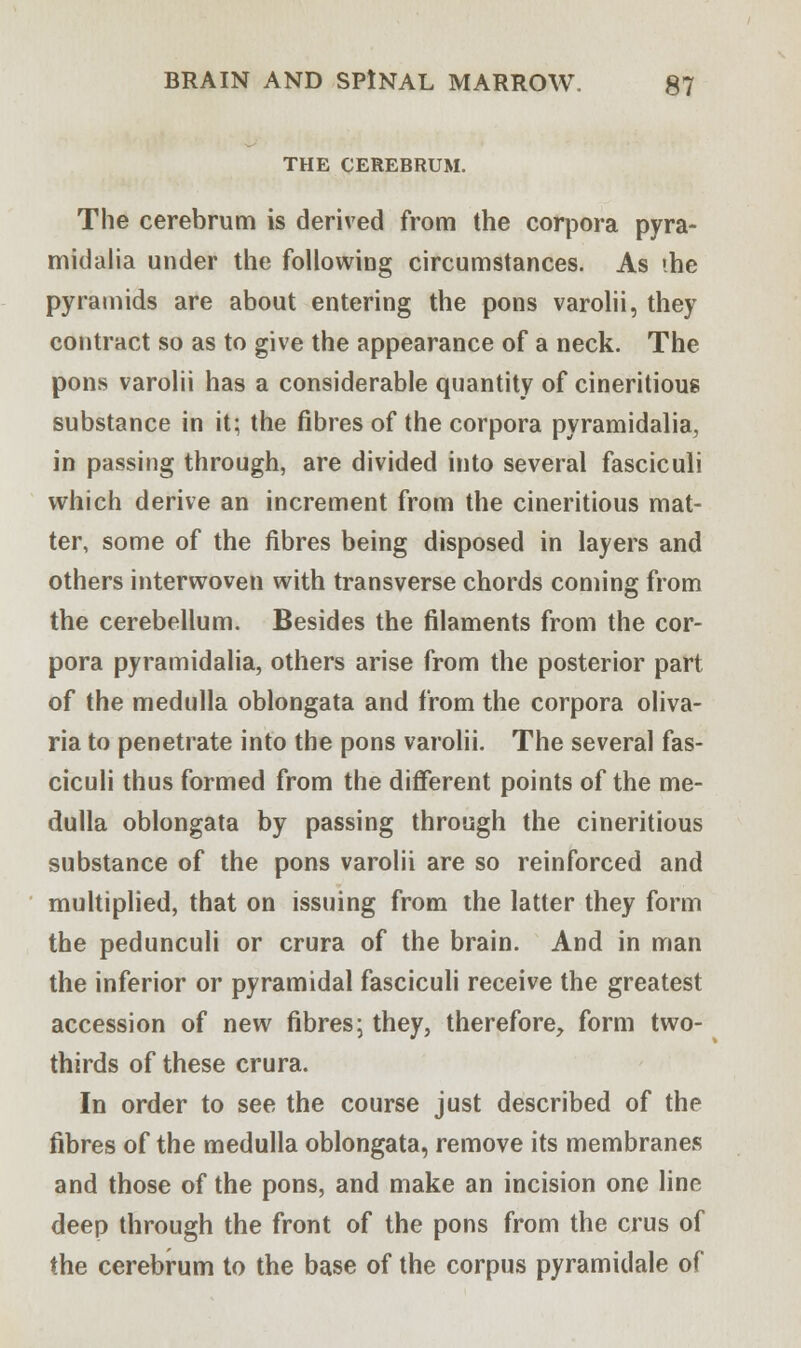 THE CEREBRUM. The cerebrum is derived from the corpora pyra- midalia under the following circumstances. As ihe pyramids are about entering the pons varolii, they contract so as to give the appearance of a neck. The pons varolii has a considerable quantity of cineritious substance in it; the fibres of the corpora pyramidalia, in passing through, are divided into several fasciculi which derive an increment from the cineritious mat- ter, some of the fibres being disposed in layers and others interwoven with transverse chords coming from the cerebellum. Besides the filaments from the cor- pora pyramidalia, others arise from the posterior part of the medulla oblongata and from the corpora oliva- ria to penetrate into the pons varolii. The several fas- ciculi thus formed from the different points of the me- dulla oblongata by passing through the cineritious substance of the pons varolii are so reinforced and multiplied, that on issuing from the latter they form the pedunculi or crura of the brain. And in man the inferior or pyramidal fasciculi receive the greatest accession of new fibres; they, therefore, form two- thirds of these crura. In order to see the course just described of the fibres of the medulla oblongata, remove its membranes and those of the pons, and make an incision one line deep through the front of the pons from the crus of the cerebrum to the base of the corpus pyramidale of
