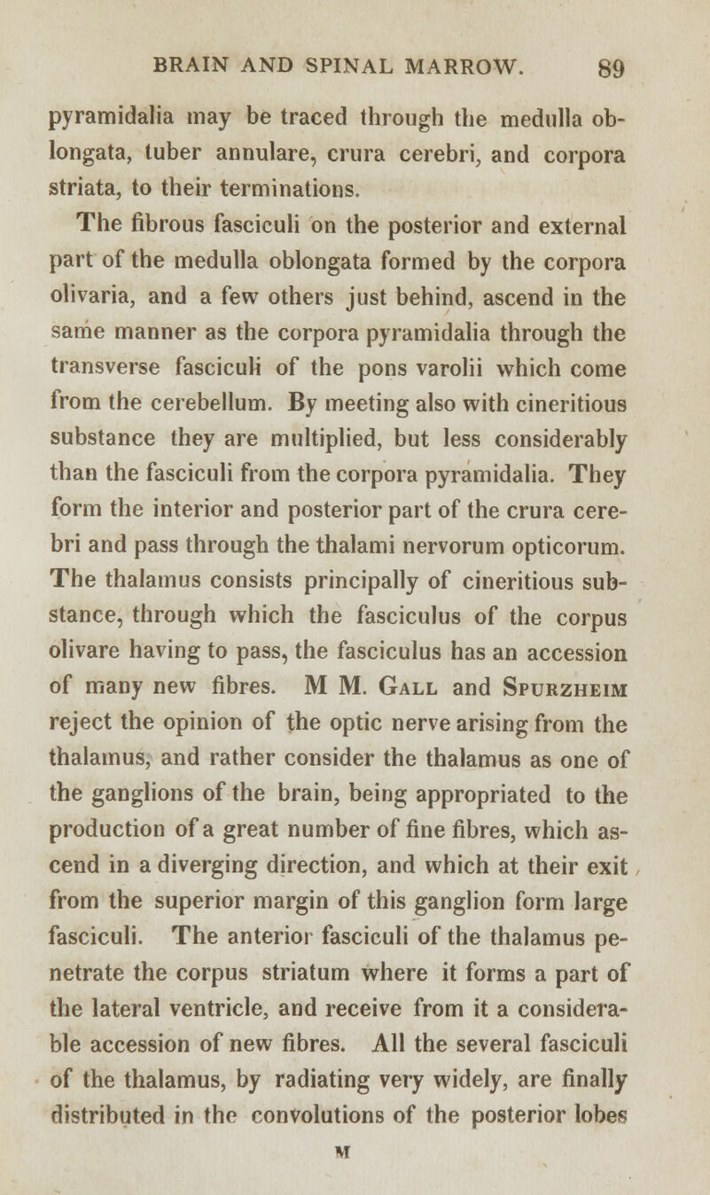 pyramidalia may be traced through the medulla ob- longata, tuber annulare, crura cerebri, and corpora striata, to their terminations. The fibrous fasciculi on the posterior and external part of the medulla oblongata formed by the corpora olivaria, and a few others just behind, ascend in the same manner as the corpora pyramidalia through the transverse fasciculi of the pons varolii which come from the cerebellum. By meeting also with cineritious substance they are multiplied, but less considerably than the fasciculi from the corpora pyramidalia. They form the interior and posterior part of the crura cere- bri and pass through the thalami nervorum opticorum. The thalamus consists principally of cineritious sub- stance, through which the fasciculus of the corpus olivare having to pass, the fasciculus has an accession of many new fibres. M M. Gall and Spurzheim reject the opinion of the optic nerve arising from the thalamus, and rather consider the thalamus as one of the ganglions of the brain, being appropriated to the production of a great number of fine fibres, which as- cend in a diverging direction, and which at their exit from the superior margin of this ganglion form large fasciculi. The anterior fasciculi of the thalamus pe- netrate the corpus striatum where it forms a part of the lateral ventricle, and receive from it a considera- ble accession of new fibres. All the several fasciculi of the thalamus, by radiating very widely, are finally distributed in the convolutions of the posterior lobes M