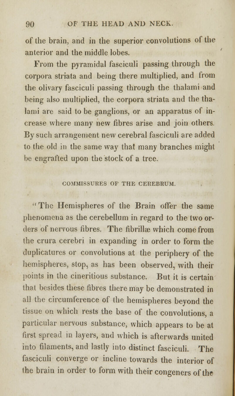 of the brain, and in the superior convolutions of the anterior and the middle lobes. From the pyramidal fasciculi passing through the corpora striata and being there multiplied, and from the olivary fasciculi passing through the thalami and being also multiplied, the corpora striata and the tha- lami are said to be ganglions, or an apparatus of in- crease where many new fibres arise and join others. By such arrangement new cerebral fasciculi are added to the old in the same way that many branches might be engrafted upon the stock of a tree. COMMISSURES OF THE CEREBRUM. The Hemispheres of the Brain offer the same phenomena as the cerebellum in regard to the two or- ders of nervous fibres. The fibrillae which come from the crura cerebri in expanding in order to form the duplicatures or convolutions at the periphery of the hemispheres, stop, as has been observed, with their points in the cineritious substance. But it is certain that besides these fibres there may be demonstrated in all the circumference of the hemispheres beyond the tissue on which rests the base of the convolutions, a particular nervous substance, which appears to be at first spread in layers, and which is afterwards united into filaments, and lastly into distinct fasciculi. The fasciculi converge or incline towards the interior of the brain in order to form with their congeners of the