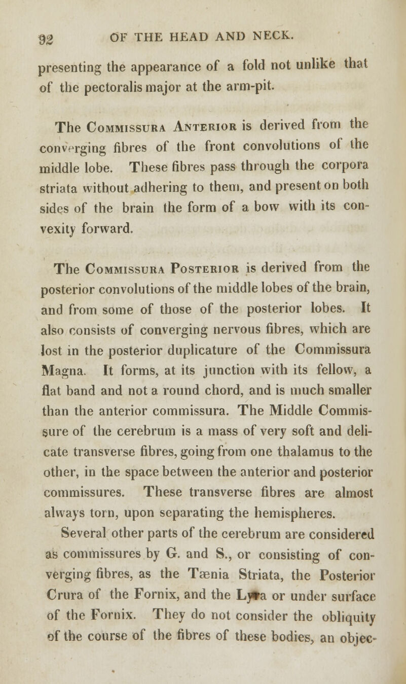 presenting the appearance of a fold not unlike that of the pectoralis major at the arm-pit. The Commissura Anterior is derived from the converging fibres of the front convolutions of the middle lobe. These fibres pass through the corpora striata without adhering to them, and present on both sides of the brain the form of a bow with its con- vexity forward. The Commissura Posterior is derived from the posterior convolutions of the middle lobes of the brain, and from some of those of the posterior lobes. It also consists of converging nervous fibres, which are lost in the posterior duplicature of the Commissura Magna. It forms, at its junction with its fellow, a flat band and not a round chord, and is much smaller than the anterior commissura. The Middle Commis- sure of the cerebrum is a mass of very soft and deli- cate transverse fibres, going from one thalamus to the other, in the space between the anterior and posterior commissures. These transverse fibres are almost always torn, upon separating the hemispheres. Several other parts of the cerebrum are considered as commissures by G. and S., or consisting of con- verging fibres, as the Taenia Striata, the Posterior Crura of the Fornix, and the Lyta or under surface of the Fornix. They do not consider the obliquity of the course of the fibres of these bodies, an objec-