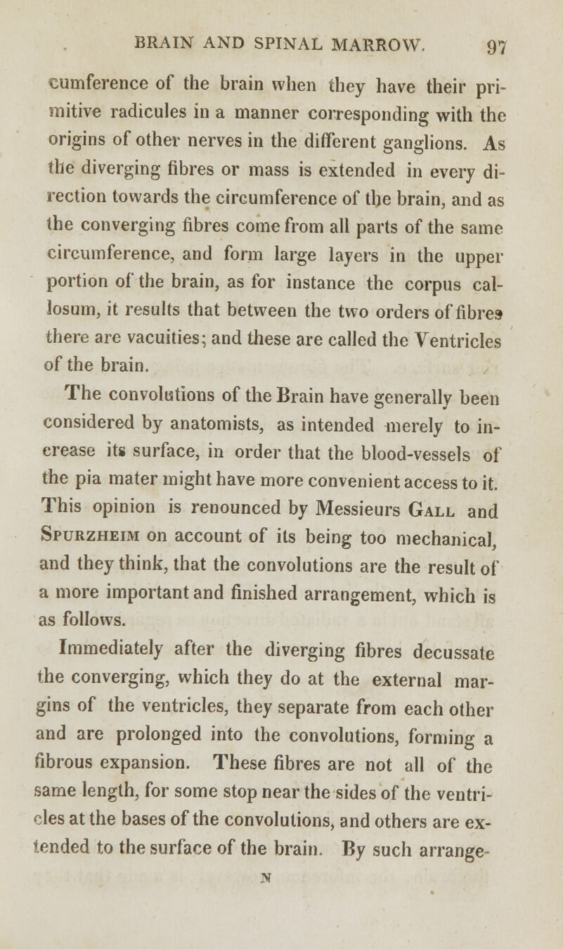 cumference of the brain when they have their pri- mitive radicules in a manner corresponding with the origins of other nerves in the different ganglions. As the diverging fibres or mass is extended in every di- rection towards the circumference of the brain, and as the converging fibres come from all parts of the same circumference, and form large layers in the upper portion of the brain, as for instance the corpus cal- losum, it results that between the two orders of fibres- there are vacuities; and these are called the Ventricles of the brain. The convolutions of the Brain have generally been considered by anatomists, as intended merely to in- crease its surface, in order that the blood-vessels of the pia mater might have more convenient access to it. This opinion is renounced by Messieurs Gall and Spurzheim on account of its being too mechanical, and they think, that the convolutions are the result of a more important and finished arrangement, which is as follows. Immediately after the diverging fibres decussate the converging, which they do at the external mar- gins of the ventricles, they separate from each other and are prolonged into the convolutions, forming a fibrous expansion. These fibres are not all of the same length, for some stop near the sides of the ventri- cles at the bases of the convolutions, and others are ex- tended to the surface of the brain. By such arrange- N
