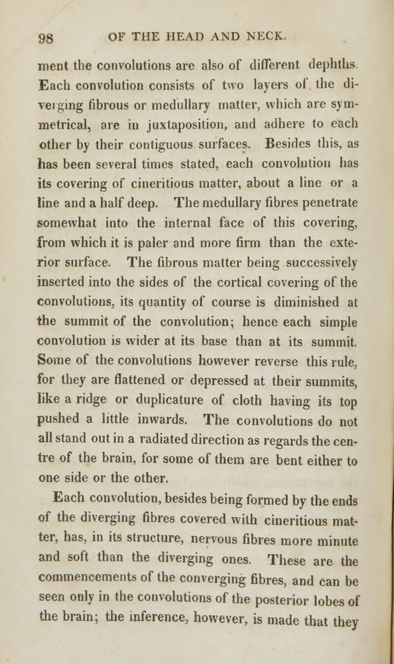 ment the convolutions are also of different dephths. Each convolution consists of two layers of the di- veiging fibrous or medullary matter, which are sym- metrical, are in juxtaposition, and adhere to each other by their contiguous surfaces. Besides this, as has been several times stated, each convolution has its covering of cineritious matter, about a line or a line and a half deep. The medullary fibres penetrate somewhat into the internal face of this covering, from which it is paler and more firm than the exte- rior surface. The fibrous matter being successively inserted into the sides of the cortical covering of the convolutions, its quantity of course is diminished at the summit of the convolution; hence each simple convolution is wider at its base than at its summit. Some of the convolutions however reverse this rule, for they are flattened or depressed at their summits, like a ridge or duplicature of cloth having its top pushed a little inwards. The convolutions do not all stand out in a radiated direction as regards the cen- tre of the brain, for some of them are bent either to one side or the other. Each convolution, besides being formed by the ends of the diverging fibres covered with cineritious mat- ter, has, in its structure, nervous fibres more minute and soft than the diverging ones. These are the commencements of the converging fibres, and can be seen only in the convolutions of the posterior lobes of the brain; the inference, however, is made that they