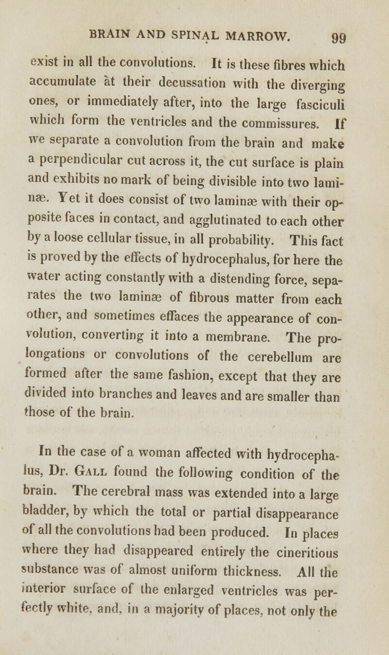 exist in all the convolutions. It is these fibres which accumulate at their decussation with the diverging ones, or immediately after, into the large fasciculi which form the ventricles and the commissures. If we separate a convolution from the brain and make a perpendicular cut across it, the cut surface is plain and exhibits no mark of being divisible into two lami- nae. Yet it does consist of two laminae with their op- posite faces in contact, and agglutinated to each other by a loose cellular tissue, in all probability. This fact is proved by the effects of hydrocephalus, for here the water acting constantly with a distending force, sepa- rates the two laminae of fibrous matter from each other, and sometimes effaces the appearance of con- volution, converting it into a membrane. The pro- longations or convolutions of the cerebellum are formed after the same fashion, except that they are divided into branches and leaves and are smaller than those of the brain. In the case of a woman affected with hydrocepha- lus, Dr. Gall found the following condition of the brain. The cerebral mass was extended into a large bladder, by which the total or partial disappearance of all the convolutions had been produced. In places where they had disappeared entirely the cineritious substance was of almost uniform thickness. All the interior surface of the enlarged ventricles was per- fectly white, and, in a majority of places, not only the
