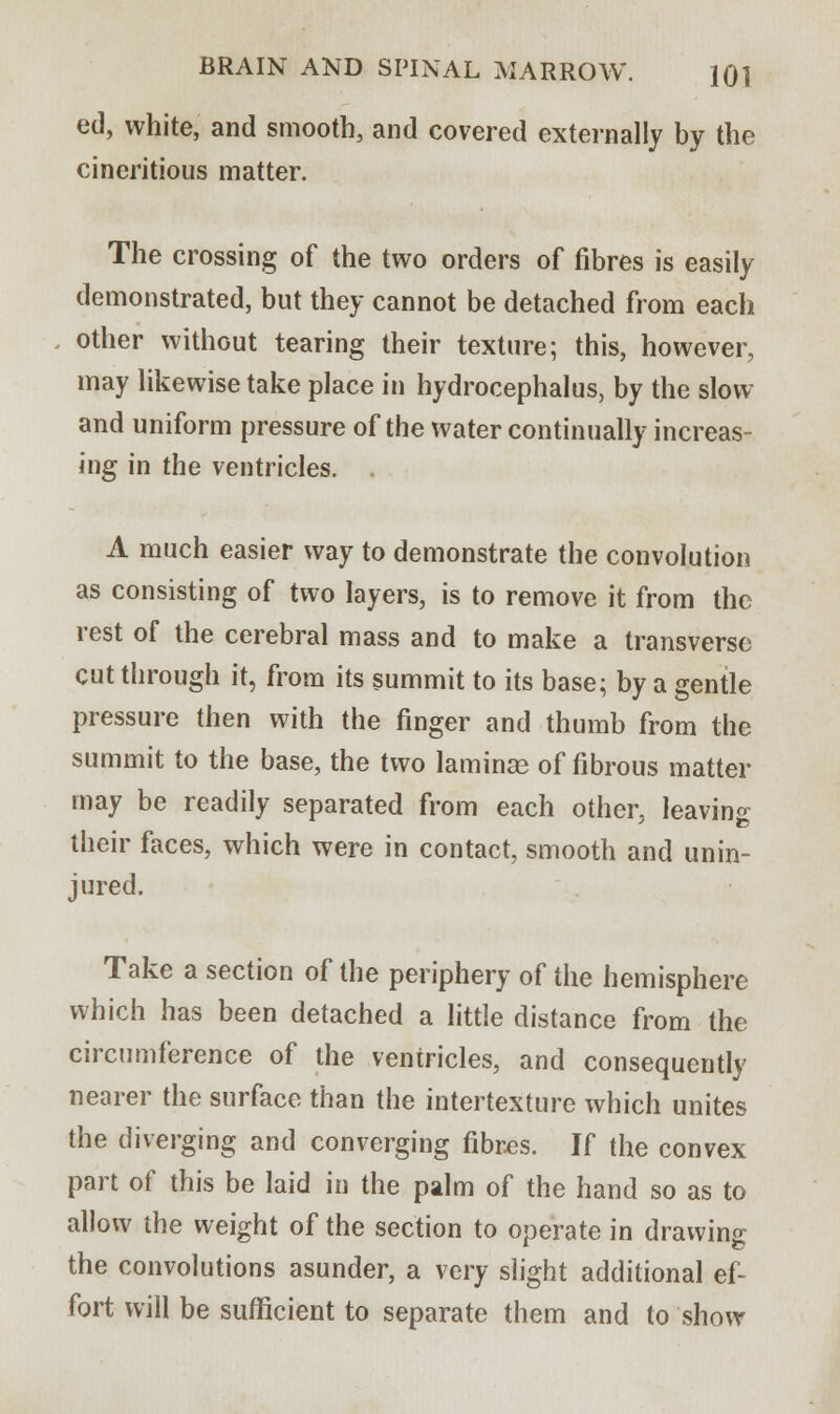 ed, white, and smooth, and covered externally by the cineritious matter. The crossing of the two orders of fibres is easily demonstrated, but they cannot be detached from each other without tearing their texture; this, however, may likewise take place in hydrocephalus, by the slow and uniform pressure of the water continually increas- ing in the ventricles. . A much easier way to demonstrate the convolution as consisting of two layers, is to remove it from the rest of the cerebral mass and to make a transverse cut through it, from its summit to its base; by a gentle pressure then with the finger and thumb from the summit to the base, the two laminae of fibrous matter may be readily separated from each other, leaving their faces, which were in contact, smooth and unin- jured. Take a section of the periphery of the hemisphere which has been detached a little distance from the circumference of the ventricles, and consequently nearer the surface than the intertexture which unites the diverging and converging fibres. If the convex part of this be laid in the palm of the hand so as to allow the weight of the section to operate in drawing the convolutions asunder, a very slight additional ef- fort will be sufficient to separate them and to show