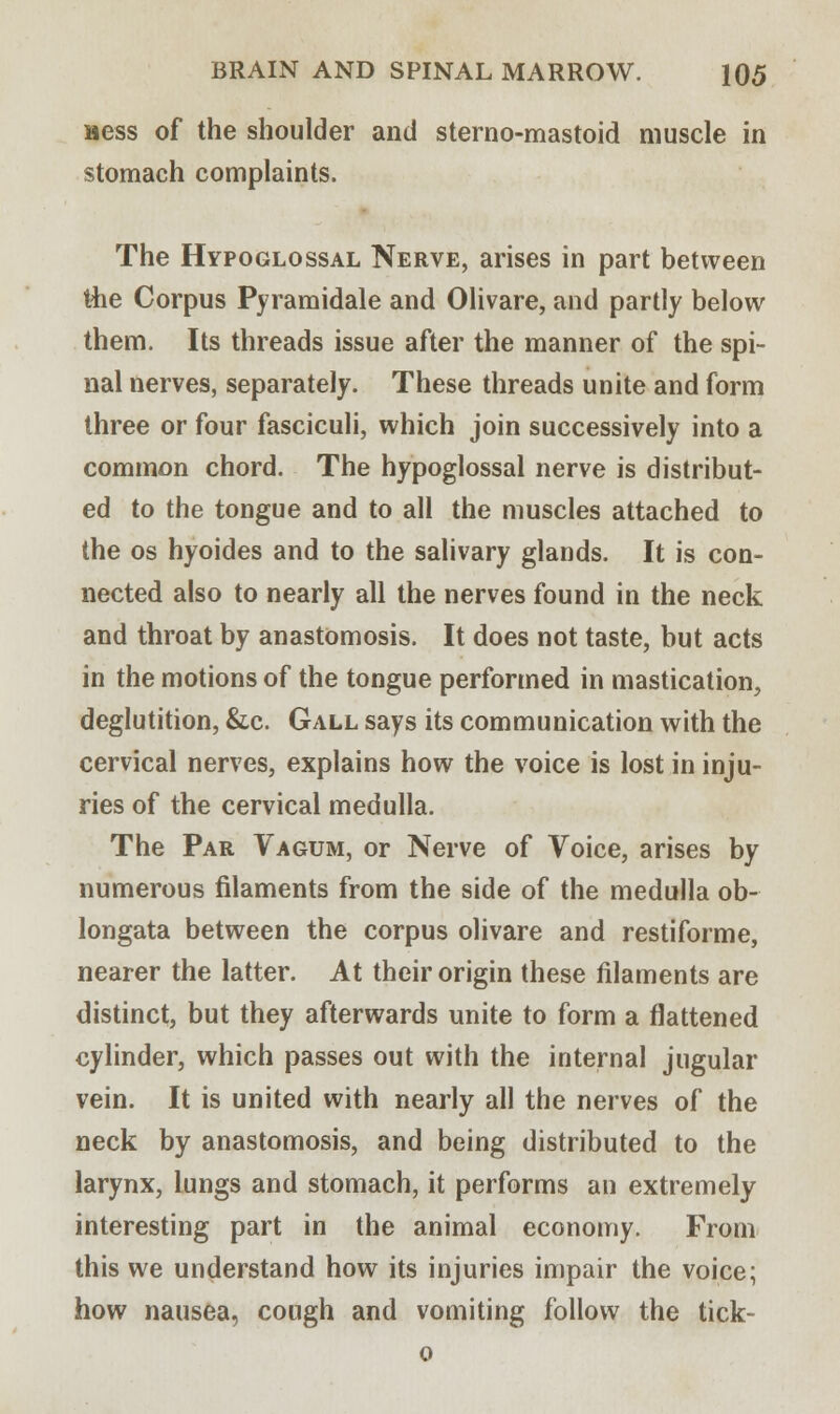 Bess of the shoulder and sterno-mastoid muscle in stomach complaints. The Hypoglossal Nerve, arises in part between the Corpus Pyramidale and Olivare, and partly below them. Its threads issue after the manner of the spi- nal nerves, separately. These threads unite and form three or four fasciculi, which join successively into a common chord. The hypoglossal nerve is distribut- ed to the tongue and to all the muscles attached to the os hyoides and to the salivary glands. It is con- nected also to nearly all the nerves found in the neck and throat by anastomosis. It does not taste, but acts in the motions of the tongue performed in mastication, deglutition, &c. Gall says its communication with the cervical nerves, explains how the voice is lost in inju- ries of the cervical medulla. The Par Vagum, or Nerve of Voice, arises by numerous filaments from the side of the medulla ob- longata between the corpus olivare and restiforme, nearer the latter. At their origin these filaments are distinct, but they afterwards unite to form a flattened cylinder, which passes out with the internal jugular vein. It is united with nearly all the nerves of the neck by anastomosis, and being distributed to the larynx, lungs and stomach, it performs an extremely interesting part in the animal economy. From this we understand how its injuries impair the voice; how nausea, cough and vomiting follow the tick- o