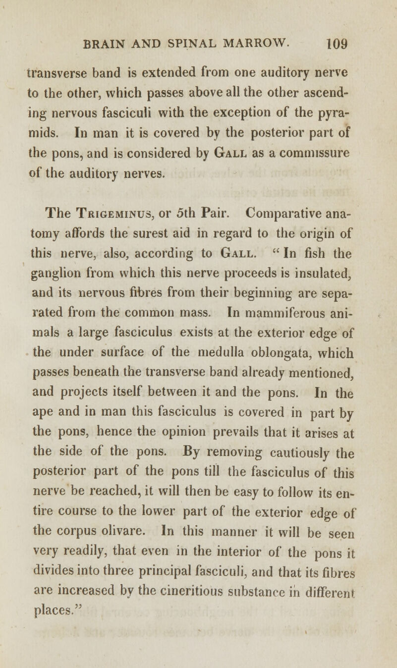 transverse band is extended from one auditory nerve to the other, which passes above all the other ascend- ing nervous fasciculi with the exception of the pyra- mids. In man it is covered by the posterior part of the pons, and is considered by Gall as a commissure of the auditory nerves. The Trigeminus, or 5th Pair. Comparative ana- tomy affords the surest aid in regard to the origin of this nerve, also, according to Gall.  In fish the ganglion from which this nerve proceeds is insulated, and its nervous fibres from their beginning are sepa- rated from the common mass. In mammiferous ani- mals a large fasciculus exists at the exterior edge of the under surface of the medulla oblongata, which passes beneath the transverse band already mentioned, and projects itself between it and the pons. In the ape and in man this fasciculus is covered in part by the pons, hence the opinion prevails that it arises at the side of the pons. By removing cautiously the posterior part of the pons till the fasciculus of this nerve be reached, it will then be easy to follow its en- tire course to the lower part of the exterior edge of the corpus olivare. In this manner it will be seen very readily, that even in the interior of the pons it divides into three principal fasciculi, and that its fibres are increased by the cineritious substance in different places.