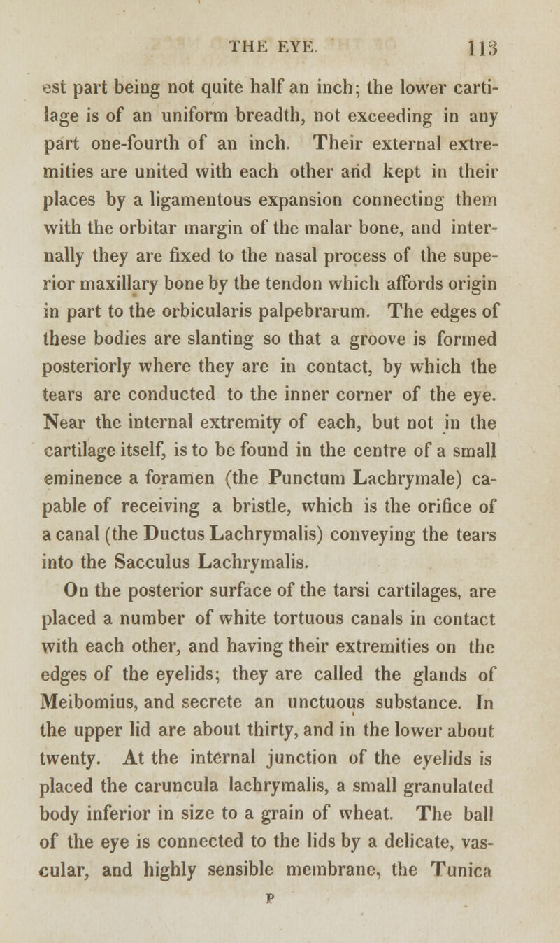 est part being not quite half an inch; the lower carti- lage is of an uniform breadth, not exceeding in any part one-fourth of an inch. Their external extre- mities are united with each other arid kept in their places by a ligamentous expansion connecting them with the orbitar margin of the malar bone, and inter- nally they are fixed to the nasal process of the supe- rior maxillary bone by the tendon which affords origin in part to the orbicularis palpebrarum. The edges of these bodies are slanting so that a groove is formed posteriorly where they are in contact, by which the tears are conducted to the inner corner of the eye. Near the internal extremity of each, but not in the cartilage itself, is to be found in the centre of a small eminence a foramen (the Punctum Lachrymale) ca- pable of receiving a bristle, which is the orifice of a canal (the Ductus Lachrymalis) conveying the tears into the Sacculus Lachrymalis. On the posterior surface of the tarsi cartilages, are placed a number of white tortuous canals in contact with each other, and having their extremities on the edges of the eyelids; they are called the glands of Meibomius, and secrete an unctuous substance. In the upper lid are about thirty, and in the lower about twenty. At the internal junction of the eyelids is placed the caruncula lachrymalis, a small granulated body inferior in size to a grain of wheat. The ball of the eye is connected to the lids by a delicate, vas- cular, and highly sensible membrane, the Tunica