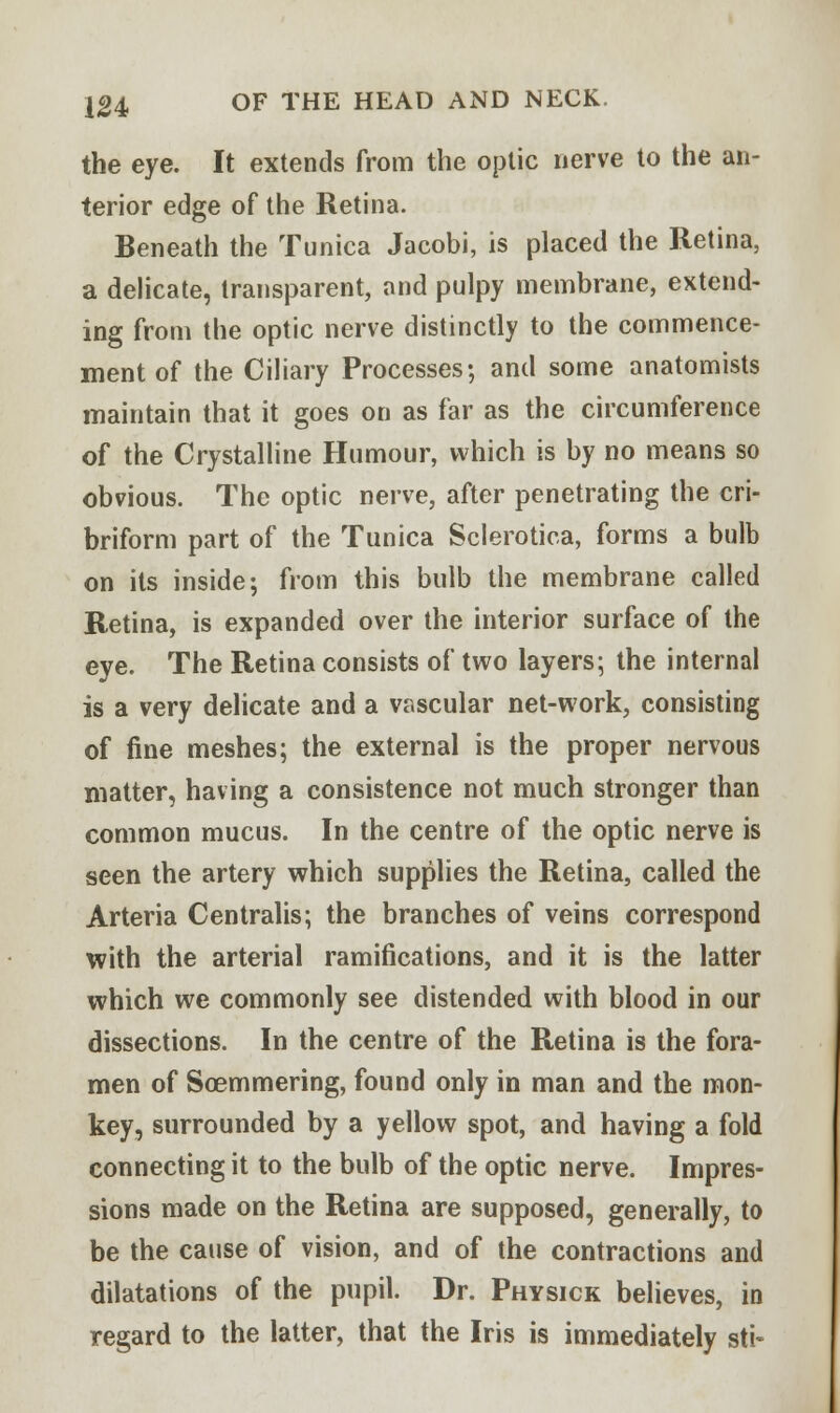 the eye. It extends from the optic nerve to the an- terior edge of the Retina. Beneath the Tunica Jacobi, is placed the Retina, a delicate, transparent, and pulpy membrane, extend- ing from the optic nerve distinctly to the commence- ment of the Ciliary Processes; and some anatomists maintain that it goes on as far as the circumference of the Crystalline Humour, which is by no means so obvious. The optic nerve, after penetrating the cri- briform part of the Tunica Sclerotica, forms a bulb on its inside; from this bulb the membrane called Retina, is expanded over the interior surface of the eye. The Retina consists of two layers; the internal is a very delicate and a vascular net-work, consisting of fine meshes; the external is the proper nervous matter, having a consistence not much stronger than common mucus. In the centre of the optic nerve is seen the artery which supplies the Retina, called the Arteria Centralis; the branches of veins correspond with the arterial ramifications, and it is the latter which we commonly see distended with blood in our dissections. In the centre of the Retina is the fora- men of Soemmering, found only in man and the mon- key, surrounded by a yellow spot, and having a fold connecting it to the bulb of the optic nerve. Impres- sions made on the Retina are supposed, generally, to be the cause of vision, and of the contractions and dilatations of the pupil. Dr. Physick believes, in regard to the latter, that the Iris is immediately sti>