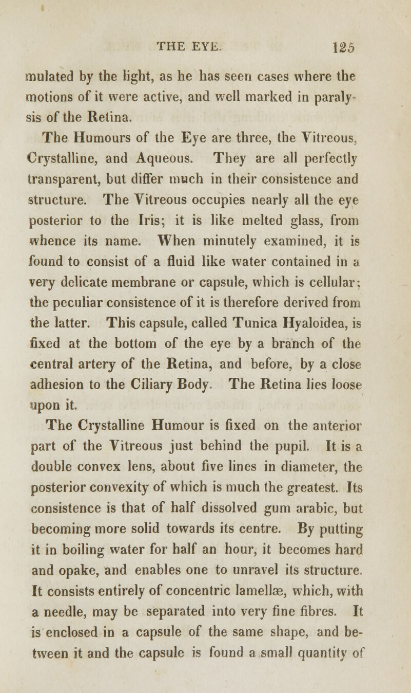 mulated by the light, as he has seen cases where the motions of it were active, and well marked in paraly sis of the Retina. The Humours of the Eye are three, the Vitreous. Crystalline, and Aqueous. They are all perfectly transparent, but differ much in their consistence and structure. The Vitreous occupies nearly all the eye posterior to the Iris; it is like melted glass, from whence its name. When minutely examined, it is found to consist of a fluid like water contained in a very delicate membrane or capsule, which is cellular: the peculiar consistence of it is therefore derived from the latter. This capsule, called Tunica Hyaloidea, is fixed at the bottom of the eye by a branch of the central artery of the Retina, and before, by a close adhesion to the Ciliary Body. The Retina lies loose upon it. The Crystalline Humour is fixed on the anterior part of the Vitreous just behind the pupil. It is a double convex lens, about five lines in diameter, the posterior convexity of which is much the greatest. Its consistence is that of half dissolved gum arabic, but becoming more solid towards its centre. By putting it in boiling water for half an hour, it becomes hard and opake, and enables one to unravel its structure. It consists entirely of concentric lamellag, which, with a needle, may be separated into very fine fibres. It is enclosed in a capsule of the same shape, and be- tween it and the capsule is found a small quantity of
