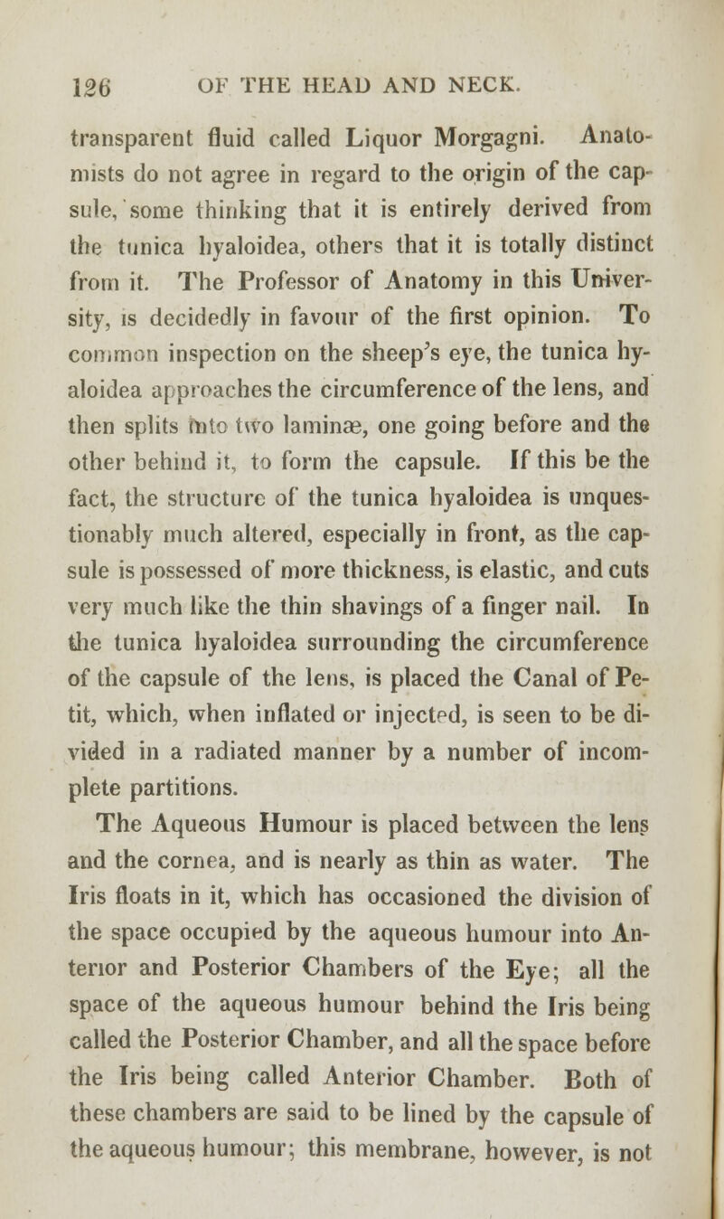 transparent fluid called Liquor Morgagni. Anato- mists do not agree in regard to the origin of the cap- sule, some thinking that it is entirely derived from the tunica hyaloidea, others that it is totally distinct from it. The Professor of Anatomy in this Univer- sity, is decidedly in favour of the first opinion. To common inspection on the sheep's eye, the tunica hy- aloidea approaches the circumference of the lens, and then splits mto two laminae, one going before and the other behind it, to form the capsule. If this be the fact, the structure of the tunica hyaloidea is unques- tionably much altered, especially in front, as the cap- sule is possessed of more thickness, is elastic, and cuts very much like the thin shavings of a finger nail. In the tunica hyaloidea surrounding the circumference of the capsule of the lens, is placed the Canal of Pe- tit, which, when inflated or injected, is seen to be di- vided in a radiated manner by a number of incom- plete partitions. The Aqueous Humour is placed between the lens and the cornea, and is nearly as thin as water. The Iris floats in it, which has occasioned the division of the space occupied by the aqueous humour into An- terior and Posterior Chambers of the Eye; all the space of the aqueous humour behind the Iris being called the Posterior Chamber, and all the space before the Iris being called Anterior Chamber. Both of these chambers are said to be lined by the capsule of the aqueous humour; this membrane, however, is not