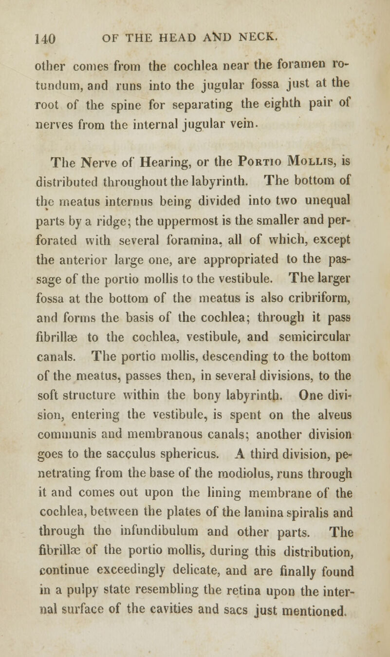 other comes from the cochlea near the foramen ro- tundum, and runs into the jugular fossa just at the root of the spine for separating the eighth pair of nerves from the internal jugular vein. The Nerve of Hearing, or the Portio Mollis, is distributed throughout the labyrinth. The bottom of the meatus in tern us being divided into two unequal parts by a ridge; the uppermost is the smaller and per- forated with several foramina, all of which, except the anterior large one, are appropriated to the pas- sage of the portio mollis to the vestibule. The larger fossa at the bottom of the meatus is also cribriform, and forms the basis of the cochlea; through it pass fibrillar to the cochlea, vestibule, and semicircular canals. The portio mollis, descending to the bottom of the meatus, passes then, in several divisions, to the soft structure within the bony labyrinth- One divi- sion, entering the vestibule, is spent on the alveus communis and membranous canals; another division goes to the sacculus sphericus. A third division, pe- netrating from the base of the modiolus, runs through it and comes out upon the lining membrane of the cochlea, between the plates of the lamina spiralis and through the infundibulum and other parts. The fibrillas of the portio mollis, during this distribution, continue exceedingly delicate, and are finally found in a pulpy state resembling the retina upon the inter- nal surface of the cavities and sacs just mentioned.