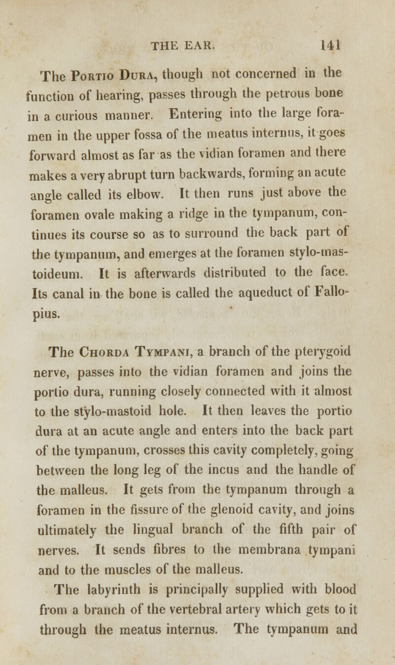 The Portio Dura, though not concerned in the function of hearing, passes through the petrous bone in a curious manner. Entering into the large fora- men in the upper fossa of the meatus internus, it goes forward almost as far as the vidian foramen and there makes a very abrupt turn backwards, forming an acute angle called its elbow. It then runs just above the foramen ovale making a ridge in the tympanum, con- tinues its course so as to surround the back part of the tympanum, and emerges at the foramen stylo-mas- toideum. It is afterwards distributed to the face. Its canal in the bone is called the aqueduct of Fallo- pius. The Chorda Tympani, a branch of the pterygoid nerve, passes into the vidian foramen and joins the portio dura, running closely connected with it almost to the stylo-mastoid hole. It then leaves the portio dura at an acute angle and enters into the back part of the tympanum, crosses this cavity completely, going between the long leg of the incus and the handle of the malleus. It gets from the tympanum through a foramen in the fissure of the glenoid cavity, and joins ultimately the lingual branch of the fifth pair of nerves. It sends fibres to the membrana tympani and to the muscles of the malleus. The labyrinth is principally supplied with blood from a branch of the vertebral artery which gets to it through the meatus internus. The tympanum and