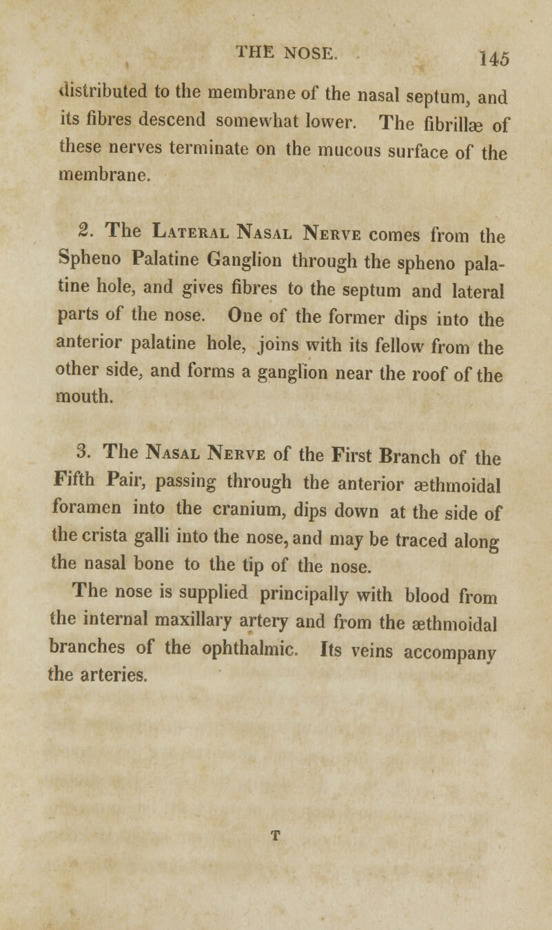 distributed to the membrane of the nasal septum, and its fibres descend somewhat lower. The fibrillse of these nerves terminate on the mucous surface of the membrane. 2. The Lateral Nasal Nerve comes from the Spheno Palatine Ganglion through the spheno pala- tine hole, and gives fibres to the septum and lateral parts of the nose. One of the former dips into the anterior palatine hole, joins with its fellow from the other side, and forms a ganglion near the roof of the mouth. 3. The Nasal Nerve of the First Branch of the Fifth Pair, passing through the anterior ^ethmoidal foramen into the cranium, dips down at the side of the crista galli into the nose, and may be traced along the nasal bone to the tip of the nose. The nose is supplied principally with blood from the internal maxillary artery and from the sethmoidal branches of the ophthalmic. Its veins accompany the arteries.