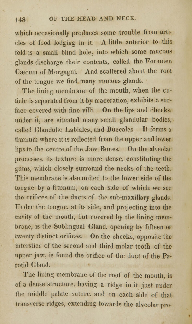 which occasionally produces some trouble from arti cles of food lodging in it. A little anterior to this fold is a small blind hole, into which some mucous glands discharge their contents, called the Foramen Caecum of Morgagni. And scattered about the root of the tongue we find many mucous glands. The lining membrane of the mouth, when the cu- ticle is separated from it by maceration, exhibits a sur- face covered with fine villi. On the lips and cheeks, under it, are situated many small glandular bodies, called Glandulae Labiales, and Buccales. It forms a fraenum where it is reflected from the upper and lower lips to the centre of the Jaw Bones. On the alveolar processes, its texture is more dense, constituting the gums, which closely surround the necks of the teeth. This membrane is also united to the lower side of the tongue by a fraenum, on each side of which we see the orifices of the ducts of the sub-maxillary glands. Under the tongue, at its side, and projecting into the cavity of the mouth, but covered by the lining mem- brane, is the Sublingual Gland, opening by fifteen or twenty distinct orifices. On the cheeks, opposite the interstice of the second and third molar tooth of the upper jaw, is found the orifice of the duct of the Pa- rotid Gland. The lining membrane of the roof of the mouth, is of a dense structure, having a ridge in it just under the middle palate suture, and on each side of that transverse ridges, extending towards the alveolar pro-