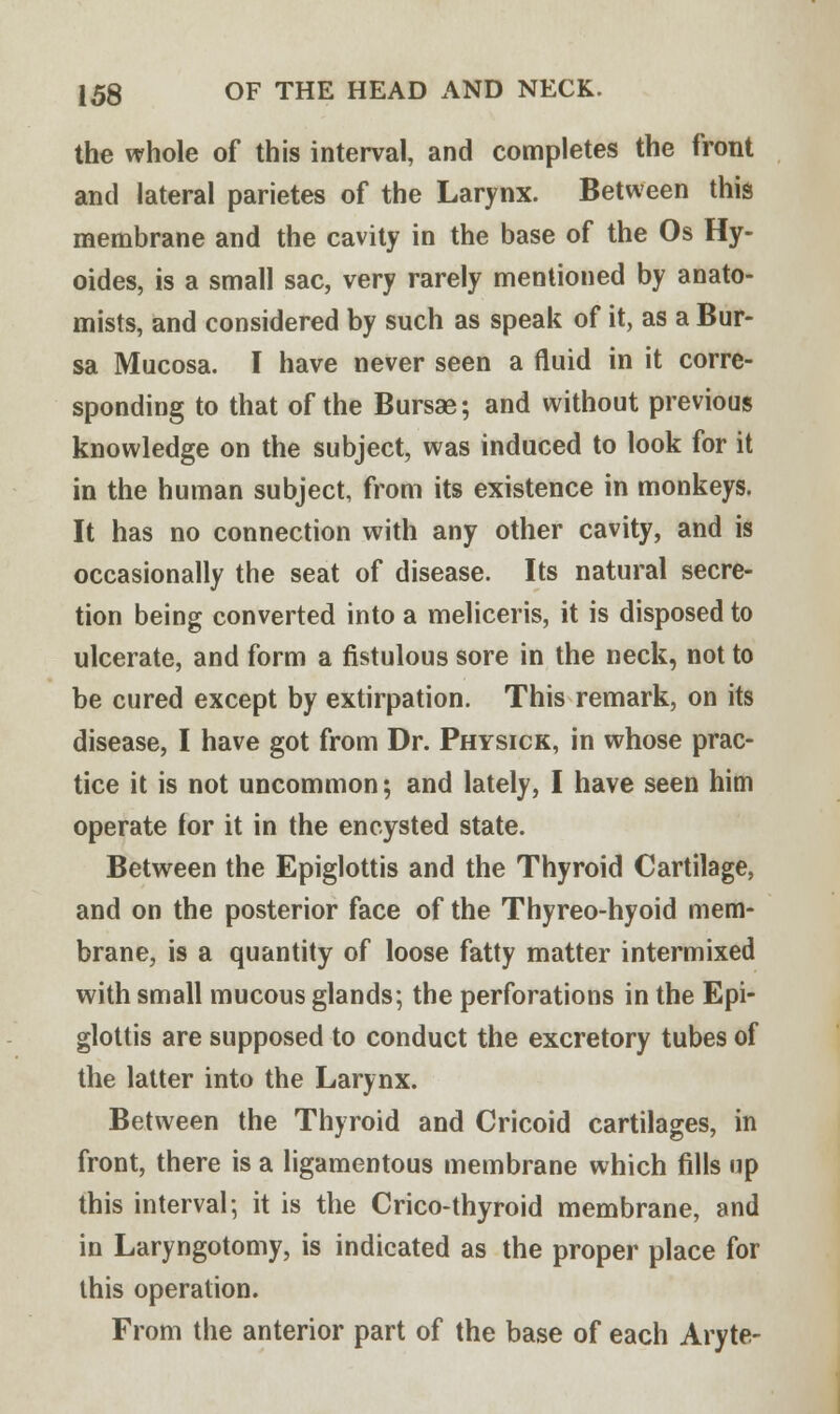 the whole of this interval, and completes the front and lateral parietes of the Larynx. Between this membrane and the cavity in the base of the Os Hy- oides, is a small sac, very rarely mentioned by anato- mists, and considered by such as speak of it, as a Bur- sa Mucosa. I have never seen a fluid in it corre- sponding to that of the Bursae; and without previous knowledge on the subject, was induced to look for it in the human subject, from its existence in monkeys. It has no connection with any other cavity, and is occasionally the seat of disease. Its natural secre- tion being converted into a meliceris, it is disposed to ulcerate, and form a fistulous sore in the neck, not to be cured except by extirpation. This remark, on its disease, I have got from Dr. Physick, in whose prac- tice it is not uncommon; and lately, I have seen him operate for it in the encysted state. Between the Epiglottis and the Thyroid Cartilage, and on the posterior face of the Thyreo-hyoid mem- brane, is a quantity of loose fatty matter intermixed with small mucous glands; the perforations in the Epi- glottis are supposed to conduct the excretory tubes of the latter into the Larynx. Between the Thyroid and Cricoid cartilages, in front, there is a ligamentous membrane which fills up this interval; it is the Crico-thyroid membrane, and in Laryngotomy, is indicated as the proper place for this operation. From the anterior part of the base of each Aryte-