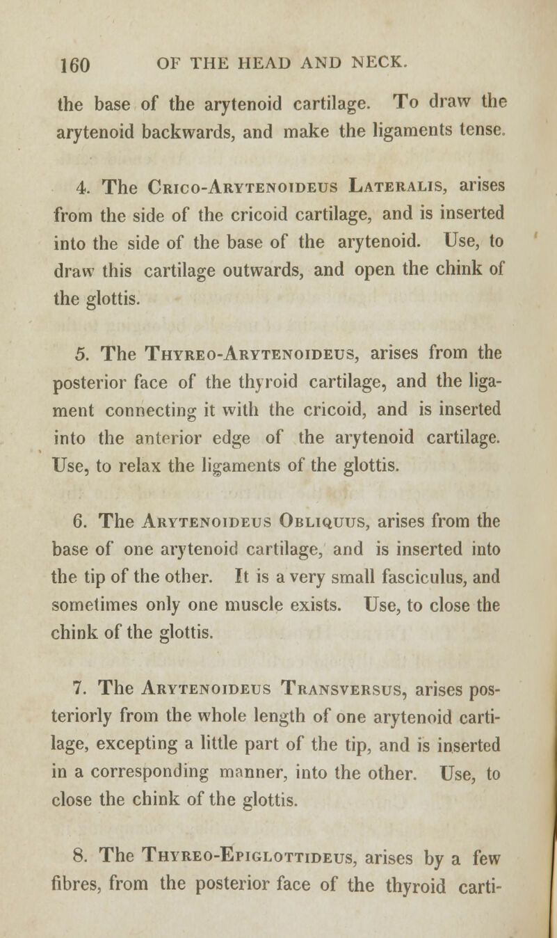 the base of the arytenoid cartilage. To draw the arytenoid backwards, and make the ligaments tense. 4. The Crico-Arytenoideus Lateralis, arises from the side of the cricoid cartilage, and is inserted into the side of the base of the arytenoid. Use, to draw this cartilage outwards, and open the chink of the glottis. 5. The Thyreo-Arytenoideus, arises from the posterior face of the thyroid cartilage, and the liga- ment connecting it with the cricoid, and is inserted into the anterior edge of the arytenoid cartilage. Use, to relax the ligaments of the glottis. 6. The Arytenoideus Obliquus, arises from the base of one arytenoid cartilage, and is inserted into the tip of the other. It is a very small fasciculus, and sometimes only one muscle exists. Use, to close the chink of the glottis. 7. The Arytenoideus Transversus, arises pos- teriorly from the whole length of one arytenoid carti- lage, excepting a little part of the tip, and is inserted in a corresponding manner, into the other. Use, to close the chink of the glottis. 8. The Thyreo-Epiglottideus, arises by a few fibres, from the posterior face of the thyroid carti-