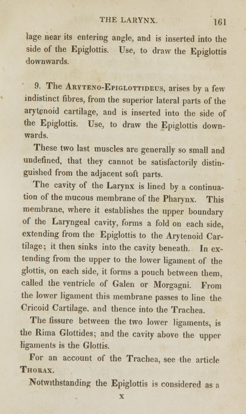 lage near its entering angle, and is inserted into the side of the Epiglottis. Use, to draw the Epiglottis downwards. 9. The Aryteno-Epiglottideus, arises by a few indistinct fibres, from the superior lateral parts of the arytenoid cartilage, and is inserted into the side of the Epiglottis. Use, to draw the Epiglottis down- wards. These two last muscles are generally so small and undefined, that they cannot be satisfactorily distin- guished from the adjacent soft parts. The cavity of the Larynx is lined by a continua- tion of the mucous membrane of the Pharynx. This membrane, where it establishes the upper boundary of the Laryngeal cavity, forms a fold on each side, extending from the Epiglottis to the Arytenoid Car- tilage; it then sinks into the cavity beneath. In ex- tending from the upper to the lower ligament of the glottis, on each side, it forms a pouch between them, called the ventricle of Galen or Morgagni. From the lower ligament this membrane passes to line the Cricoid Cartilage, and thence into the Trachea. The fissure between the two lower ligaments, is the Rima Glottides; and the cavity above the upper ligaments is the Glottis. For an account of the Trachea, see the article Thorax. Notwithstanding the Epiglottis is considered as a