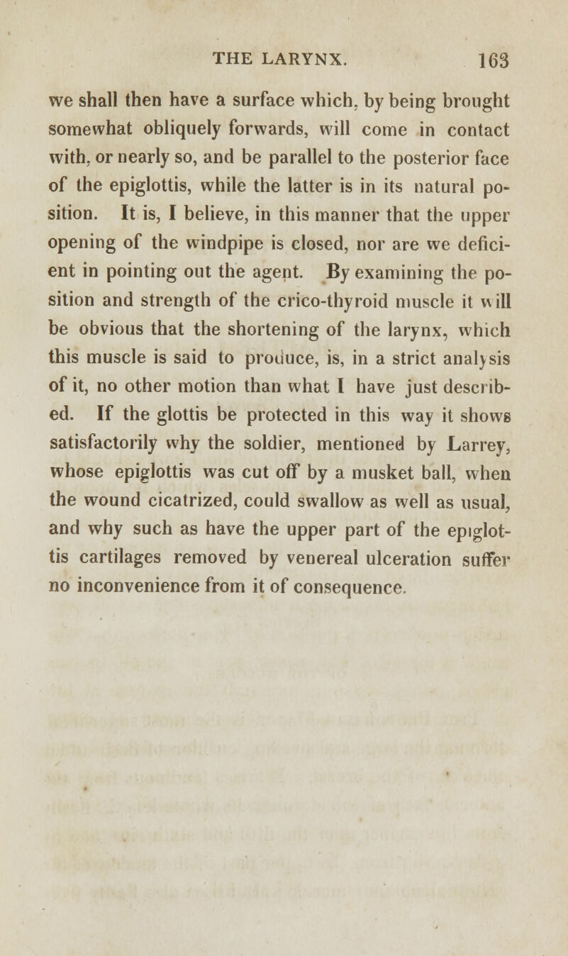 we shall then have a surface which, by being brought somewhat obliquely forwards, will come in contact with, or nearly so, and be parallel to the posterior face of the epiglottis, while the latter is in its natural po- sition. It is, I believe, in this manner that the upper opening of the windpipe is closed, nor are we defici- ent in pointing out the agent. By examining the po- sition and strength of the crico-thyroid muscle it will be obvious that the shortening of the larynx, which this muscle is said to produce, is, in a strict analysis of it, no other motion than what I have just describ- ed. If the glottis be protected in this way it shows satisfactorily why the soldier, mentioned by Larrey, whose epiglottis was cut off by a musket ball, when the wound cicatrized, could swallow as well as usual, and why such as have the upper part of the epiglot- tis cartilages removed by venereal ulceration suffer no inconvenience from it of consequence.