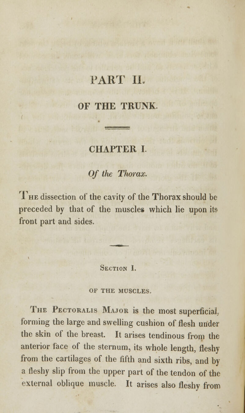 PART II. OF THE TRUNK. CHAPTER I. Of the Thorax. The dissection of the cavity of the Thorax should be preceded by that of the muscles which lie upon its front part and sides. Section I. OF THE MUSCLES. The Pectoralis Major is the most superficial, forming the large and swelling cushion of flesh under the skin of the breast. It arises tendinous from the anterior face of the sternum, its whole length, fleshy from the cartilages of the fifth and sixth ribs, and by a fleshy slip from the upper part of the tendon of the external oblique muscle. It arises also fleshy from