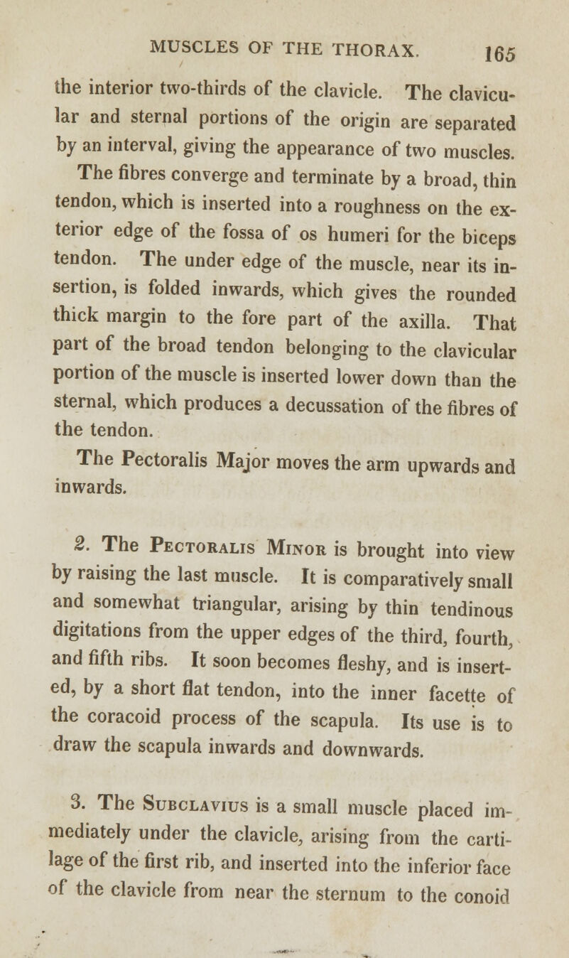the interior two-thirds of the clavicle. The clavicu- lar and sternal portions of the origin are separated by an interval, giving the appearance of two muscles. The fibres converge and terminate by a broad, thin tendon, which is inserted into a roughness on the ex- terior edge of the fossa of os humeri for the biceps tendon. The under edge of the muscle, near its in- sertion, is folded inwards, which gives the rounded thick margin to the fore part of the axilla. That part of the broad tendon belonging to the clavicular portion of the muscle is inserted lower down than the sternal, which produces a decussation of the fibres of the tendon. The Pectoralis Major moves the arm upwards and inwards. 2. The Pectoralis Minor is brought into view by raising the last muscle. It is comparatively small and somewhat triangular, arising by thin tendinous digitations from the upper edges of the third, fourth, and fifth ribs. It soon becomes fleshy, and is insert- ed, by a short flat tendon, into the inner facette of the coracoid process of the scapula. Its use is to draw the scapula inwards and downwards. 3. The Subclavius is a small muscle placed im- mediately under the clavicle, arising from the carti- lage of the first rib, and inserted into the inferior face of the clavicle from near the sternum to the conoid