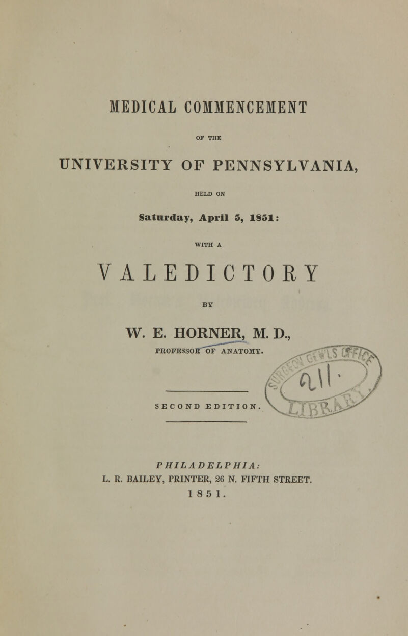 MEDICAL COMMENCEMENT UNIVERSITY OF PENNSYLVANIA, Saturday, April 5, 1S51: VALEDICTORY BY W. E. HORNER, M. D., PROFESSOR OF ANATOMY, SECOND EDITION PHILADELPHIA: L. R. BAILEY, PRINTER, 26 N. FIFTH STREET. 185 1.