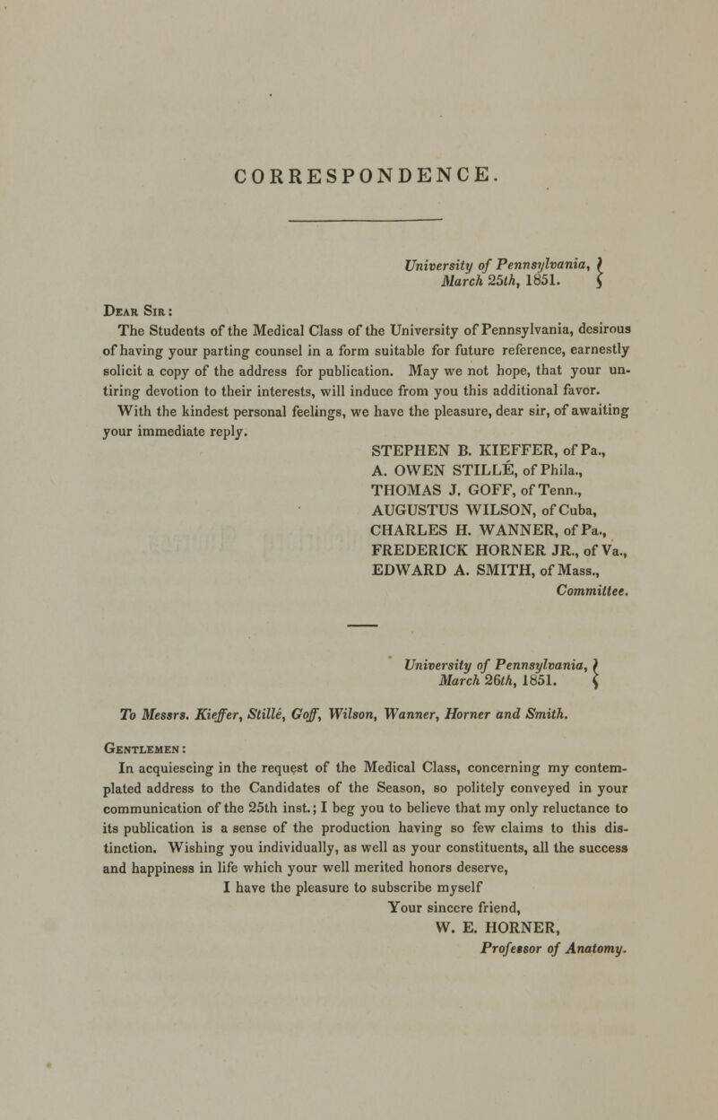 CORRESPONDENCE University of Pennsylvania, ) March 25th, 1851. $ Dear Sir : The Students of the Medical Class of the University of Pennsylvania, desirous of having your parting counsel in a form suitable for future reference, earnestly solicit a copy of the address for publication. May we not hope, that your un- tiring devotion to their interests, will induce from you this additional favor. With the kindest personal feelings, we have the pleasure, dear sir, of awaiting your immediate reply. STEPHEN B. KIEFFER, of Pa., A. OWEN STILLE, ofPhila., THOMAS J. GOFF, ofTenn., AUGUSTUS WILSON, of Cuba, CHARLES H. WANNER, of Pa., FREDERICK HORNER JR., of Va., EDWARD A. SMITH, of Mass., Committee. University of Pennsylvania, ) March 26th, 1851. $ To Messrs. Kieffer, Stille, Gqff, Wilson, Wanner, Horner and Smith. Gentlemen: In acquiescing in the request of the Medical Class, concerning my contem- plated address to the Candidates of the Season, so politely conveyed in your communication of the 25th inst.; I beg you to believe that my only reluctance to its publication is a sense of the production having so few claims to this dis- tinction. Wishing you individually, as well as your constituents, all the success and happiness in life which your well merited honors deserve, I have the pleasure to subscribe myself Your sincere friend, W. E. HORNER, Professor of Anatomy.