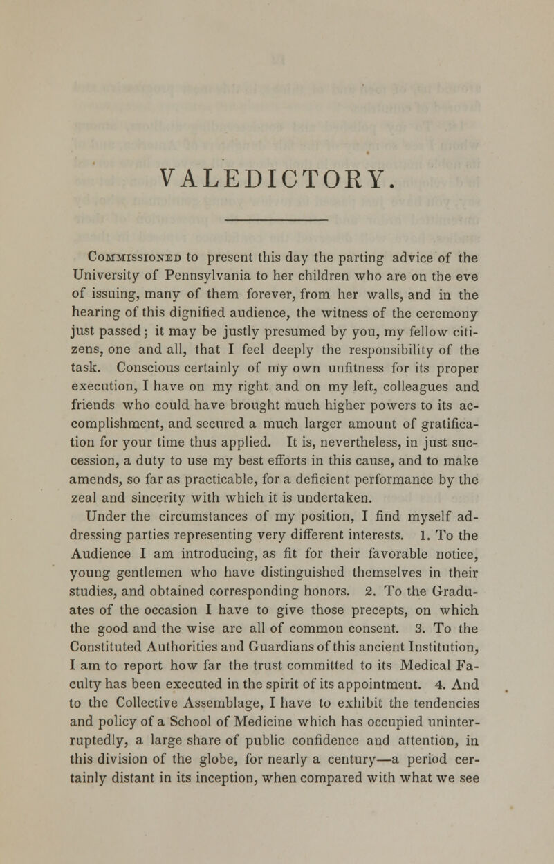 VALEDICTORY. Commissioned to present this day the parting advice of the University of Pennsylvania to her children who are on the eve of issuing, many of them forever, from her walls, and in the hearing of this dignified audience, the witness of the ceremony just passed; it may be justly presumed by you, my fellow citi- zens, one and all, that I feel deeply the responsibility of the task. Conscious certainly of my own unfitness for its proper execution, I have on my right and on my left, colleagues and friends who could have brought much higher powers to its ac- complishment, and secured a much larger amount of gratifica- tion for your time thus applied. It is, nevertheless, in just suc- cession, a duty to use my best efforts in this cause, and to make amends, so far as practicable, for a deficient performance by the zeal and sincerity with which it is undertaken. Under the circumstances of my position, I find myself ad- dressing parties representing very different interests. 1. To the Audience I am introducing, as fit for their favorable notice, young gentlemen who have distinguished themselves in their studies, and obtained corresponding honors. 2. To the Gradu- ates of the occasion I have to give those precepts, on which the good and the wise are all of common consent. 3. To the Constituted Authorities and Guardians of this ancient Institution, I am to report how far the trust committed to its Medical Fa- culty has been executed in the spirit of its appointment. 4. And to the Collective Assemblage, I have to exhibit the tendencies and policy of a School of Medicine which has occupied uninter- ruptedly, a large share of public confidence and attention, in this division of the globe, for nearly a century—a period cer- tainly distant in its inception, when compared with what we see