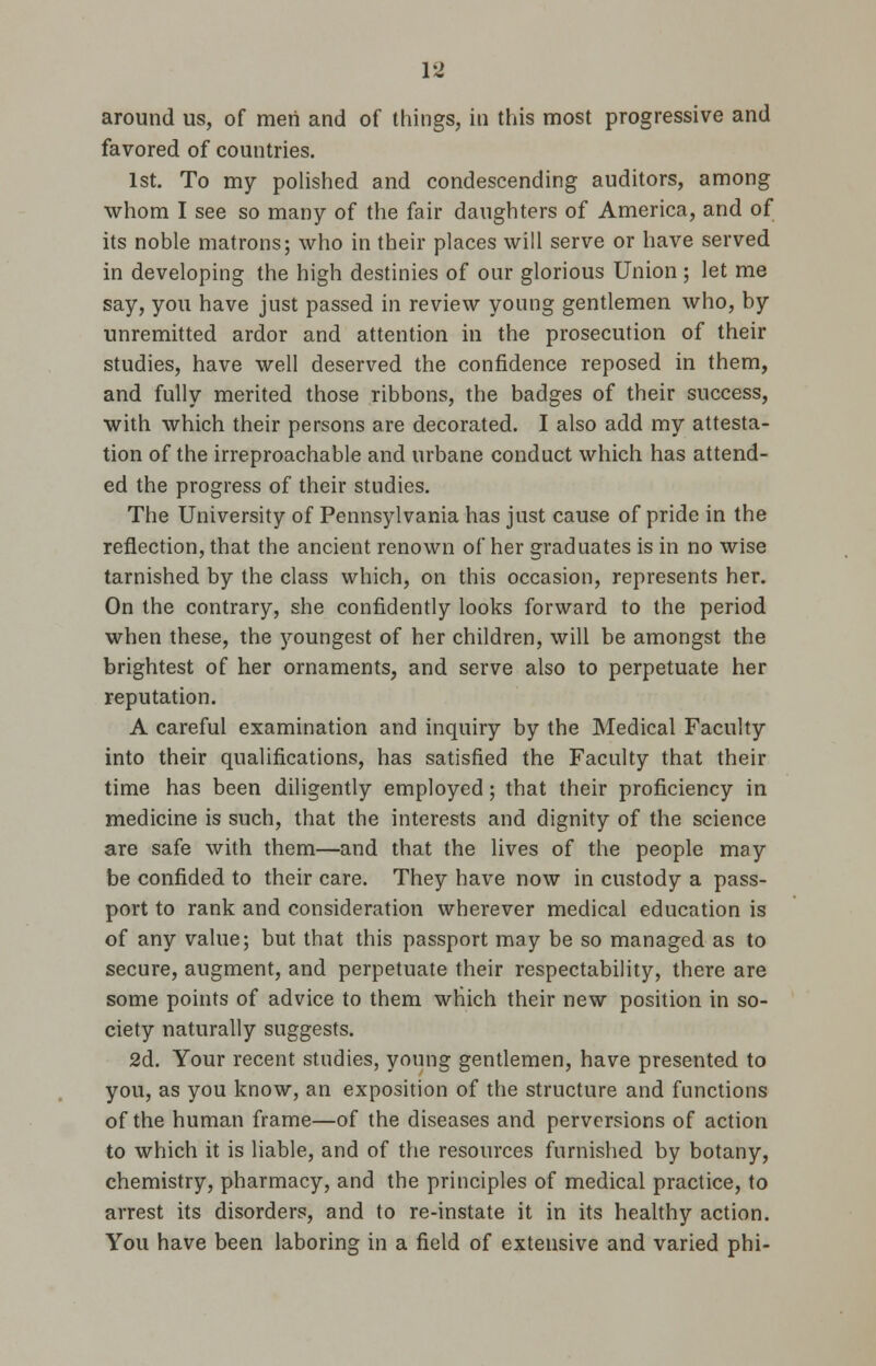 around us, of men and of things, in this most progressive and favored of countries. 1st. To my polished and condescending auditors, among whom I see so many of the fair daughters of America, and of its noble matrons; who in their places will serve or have served in developing the high destinies of our glorious Union ; let me say, you have just passed in review young gentlemen who, by unremitted ardor and attention in the prosecution of their studies, have well deserved the confidence reposed in them, and fully merited those ribbons, the badges of their success, with which their persons are decorated. I also add my attesta- tion of the irreproachable and urbane conduct which has attend- ed the progress of their studies. The University of Pennsylvania has just cause of pride in the reflection, that the ancient renown of her graduates is in no wise tarnished by the class which, on this occasion, represents her. On the contrary, she confidently looks forward to the period when these, the youngest of her children, will be amongst the brightest of her ornaments, and serve also to perpetuate her reputation. A careful examination and inquiry by the Medical Faculty into their qualifications, has satisfied the Faculty that their time has been diligently employed; that their proficiency in medicine is such, that the interests and dignity of the science are safe with them—and that the lives of the people may be confided to their care. They have now in custody a pass- port to rank and consideration wherever medical education is of any value; but that this passport may be so managed as to secure, augment, and perpetuate their respectability, there are some points of advice to them which their new position in so- ciety naturally suggests. 2d. Your recent studies, young gentlemen, have presented to you, as you know, an exposition of the structure and functions of the human frame—of the diseases and perversions of action to which it is liable, and of the resources furnished by botany, chemistry, pharmacy, and the principles of medical practice, to arrest its disorders, and to re-instate it in its healthy action. You have been laboring in a field of extensive and varied phi-