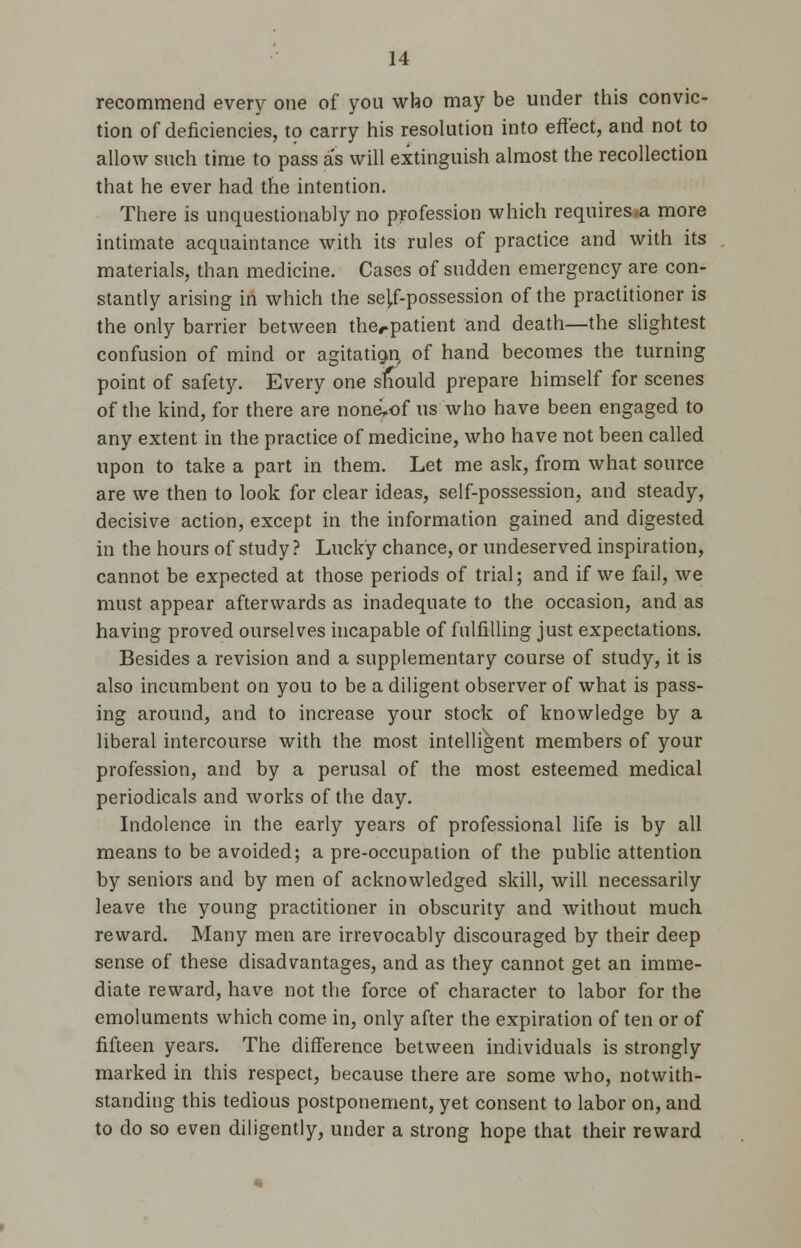 recommend every one of you who may be under this convic- tion of deficiencies, to carry his resolution into effect, and not to allow such time to pass as will extinguish almost the recollection that he ever had the intention. There is unquestionably no profession which requires.a more intimate acquaintance with its rules of practice and with its materials, than medicine. Cases of sudden emergency are con- stantly arising in which the seJ,f-possession of the practitioner is the only barrier between therpatient and death—the slightest confusion of mind or agitation, of hand becomes the turning point of safety. Every one should prepare himself for scenes of the kind, for there are none,of us who have been engaged to any extent in the practice of medicine, who have not been called upon to take a part in them. Let me ask, from what source are we then to look for clear ideas, self-possession, and steady, decisive action, except in the information gained and digested in the hours of study ? Lucky chance, or undeserved inspiration, cannot be expected at those periods of trial; and if we fail, we must appear afterwards as inadequate to the occasion, and as having proved ourselves incapable of fulfilling just expectations. Besides a revision and a supplementary course of study, it is also incumbent on you to be a diligent observer of what is pass- ing around, and to increase your stock of knowledge by a liberal intercourse with the most intelligent members of your profession, and by a perusal of the most esteemed medical periodicals and works of the day. Indolence in the early years of professional life is by all means to be avoided; a pre-occupation of the public attention by seniors and by men of acknowledged skill, will necessarily leave the young practitioner in obscurity and without much reward. Many men are irrevocably discouraged by their deep sense of these disadvantages, and as they cannot get an imme- diate reward, have not the force of character to labor for the emoluments which come in, only after the expiration of ten or of fifteen years. The difference between individuals is strongly marked in this respect, because there are some who, notwith- standing this tedious postponement, yet consent to labor on, and to do so even diligently, under a strong hope that their reward