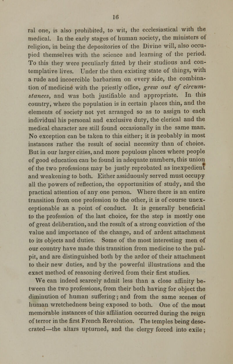 ral one, is also prohibited, to wit, the ecclesiastical with the medical. In the early stages of human society, the ministers of religion, in being the depositories of the Divine will, also occu- pied themselves with the science and learning of the period. To this they were peculiarly fitted by their studious and con- templative lives. Under the then existing state of things, with a rude and incoercible barbarism on every side, the combina- tion of medicine with the priestly office, grew out of circum- stances, and was both justifiable and appropriate. In this country, where the population is in certain places thin, and the elements of society not yet arranged so as to assign to each individual his personal and exclusive duty, the clerical and the medical character are still found occasionally in the same man. No exception can be taken to this either; it is probably in most instances rather the result of social necessity than of choice. But in our larger cities, and more populous places where people of good education can be found in adequate numbers, this union of the two professions may be justly reprobated as inexpedient and weakening to both. Either assiduously served must occupy all the powers of reflection, the opportunities of study, and the practical attention of any one person. Where there is an entire transition from one profession to the other, it is of course unex- ceptionable as a point of conduct. It is generally beneficial to the profession of the last choice, for the step is mostly one of great deliberation, and the result of a strong conviction of the value and importance of the change, and of ardent attachment to its objects and duties. Some of the most interesting men of our country have made this transition from medicine to the pul- pit, and are distinguished both by the ardor of their attachment to their new duties, and by the powerful illustrations and the exact method of reasoning derived from their first studies. We can indeed scarcely admit less than a close affinity be- tween the two professions, from their both having for object the diminution of human suffering; and from the same scenes of human wretchedness being exposed to both. One of the most memorable instances of this affiliation occurred during the reign of terror in the first French Revolution. The temples being dese- crated—the altars upturned, and the clergy forced into exile;