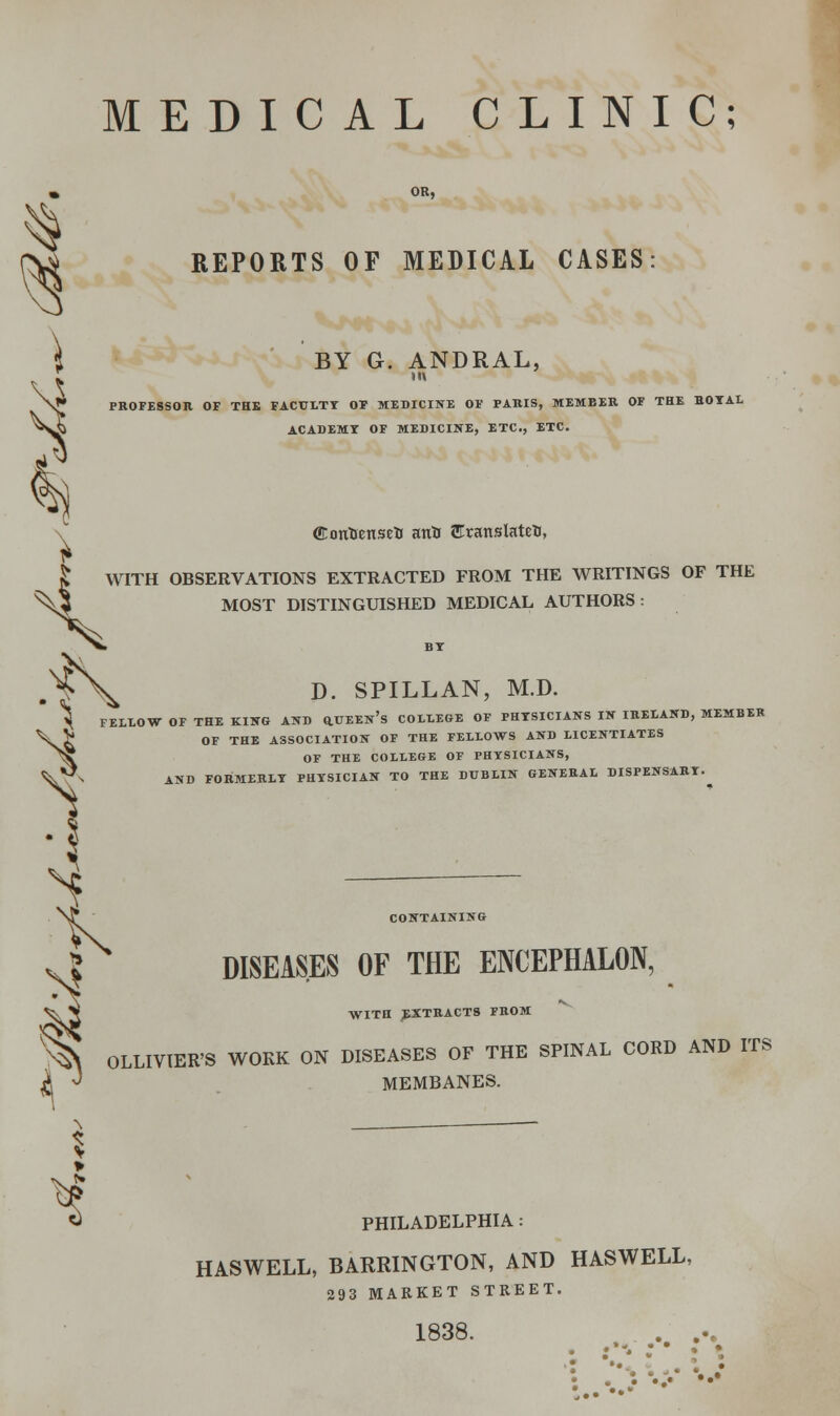 MEDICAL CLINIC; REPORTS OF MEDICAL CASES 4 BY G. ANDRAL, N** PROFESSOR OF THE FACULTY OF MEDICINE OF PARIS, MEMBER OF THE HOYAL Jj ACADEMY OF MEDICINE, ETC., ETC. C ffiontienseti anH Sranslateti, | WITH OBSERVATIONS EXTRACTED FROM THE WRITINGS OF THE ^^J MOST DISTINGUISHED MEDICAL AUTHORS: H FELLOW OF THE KING AND Q.UEEn's COLLEGE OF PHTSICIANS IN IRELAND, MEMBER g OF THE ASSOCIATION OF THE FELLOWS AND LICENTIATES OF THE COLLEGE OF PHTSICIANS, AND FORMERLY PHYSICIAN TO THE DUBLIN GENERAL DISPENSARY. CONTAINING DISEASES OF THE ENCEPHALON, WITH EXTRACTS FROM % OLLIVIER'S WORK ON DISEASES OF THE SPINAL CORD AND ITS X J MP.MRANES. MEMBANES. S PHILADELPHIA: HASWELL, BARRINGTON, AND HASWELL, 293 MARKET STREET. 1838. - • •• • * • •