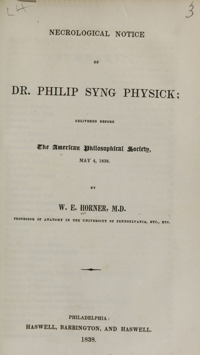 3 NECROLOGICAL NOTICE OF DR. PHILIP SYNG PHYSICK; DELIVERED BEFORE MAY 4, 1838. W. E. HORNER, M.D. PROFESSOR OP AWATOMT IS THE USITERSITT OF PEWNSTiYANIA, ETC., ETC. PHILADELPHIA: HASWELL, BARRINGTON, AND HASWELL. 1838.