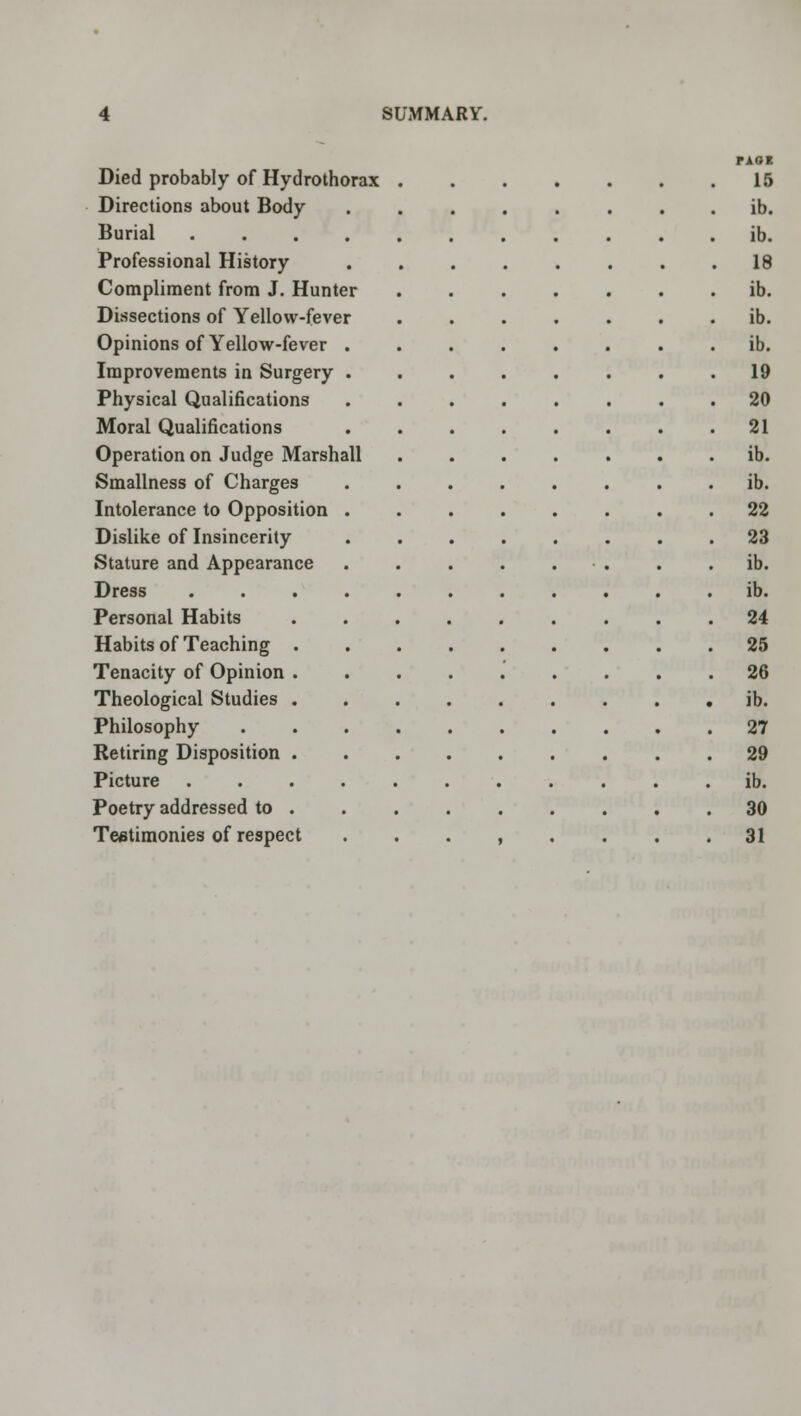 Died probably of Hydrothorax Directions about Body Burial .... Professional History Compliment from J. Hunter Dissections of Yellow-fever Opinions of Yellow-fever . Improvements in Surgery . Physical Qualifications Moral Qualifications Operation on Judge Marshall Smallness of Charges Intolerance to Opposition . Dislike of Insincerity Stature and Appearance Dress Personal Habits Habits of Teaching Tenacity of Opinion Theological Studies Philosophy Retiring Disposition Picture Poetry addressed to Testimonies of respect PAOB 15 ib. ib. 18 ib. ib. ib. 19 20 21 ib. ib. 22 23 ib. ib. 24 25 26 ib. 27 29 ib. 30 31