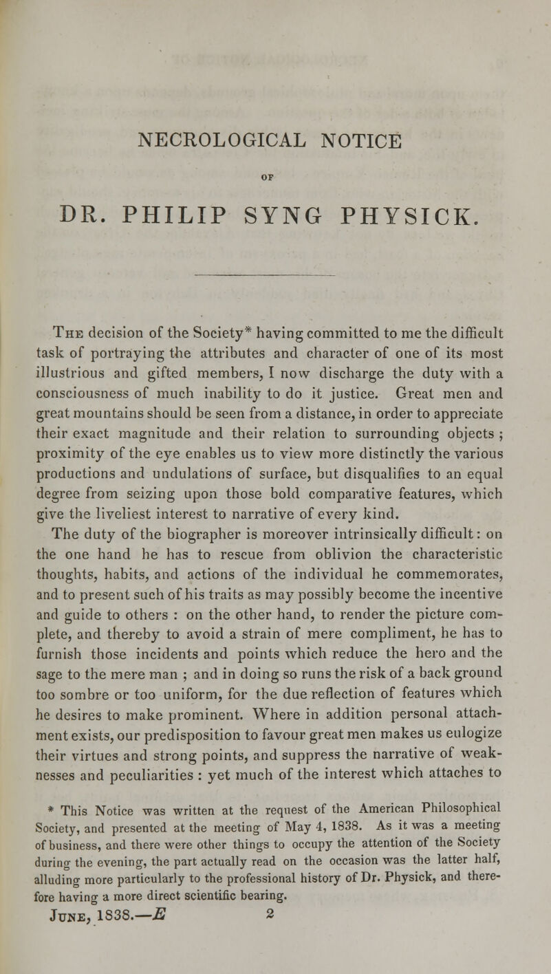 NECROLOGICAL NOTICE DR. PHILIP SYNG PHYSICK The decision of the Society* having committed to me the difficult task of portraying the attributes and character of one of its most illustrious and gifted members, I now discharge the duty with a consciousness of much inability to do it justice. Great men and great mountains should be seen from a distance, in order to appreciate their exact magnitude and their relation to surrounding objects ; proximity of the eye enables us to view more distinctly the various productions and undulations of surface, but disqualifies to an equal degree from seizing upon those bold comparative features, which give the liveliest interest to narrative of every kind. The duty of the biographer is moreover intrinsically difficult: on the one hand he has to rescue from oblivion the characteristic thoughts, habits, and actions of the individual he commemorates, and to present such of his traits as may possibly become the incentive and guide to others : on the other hand, to render the picture com- plete, and thereby to avoid a strain of mere compliment, he has to furnish those incidents and points which reduce the hero and the sage to the mere man ; and in doing so runs the risk of a back ground too sombre or too uniform, for the due reflection of features which he desires to make prominent. Where in addition personal attach- ment exists, our predisposition to favour great men makes us eulogize their virtues and strong points, and suppress the narrative of weak- nesses and peculiarities : yet much of the interest which attaches to * This Notice was written at the request of the American Philosophical Society, and presented at the meeting of May 4, 1838. As it was a meeting of business, and there were other things to occupy the attention of the Society during the evening, the part actually read on the occasion was the latter half, alluding more particularly to the professional history of Dr. Physick, and there- fore having a more direct scientific bearing. June, 1S38.—E 2