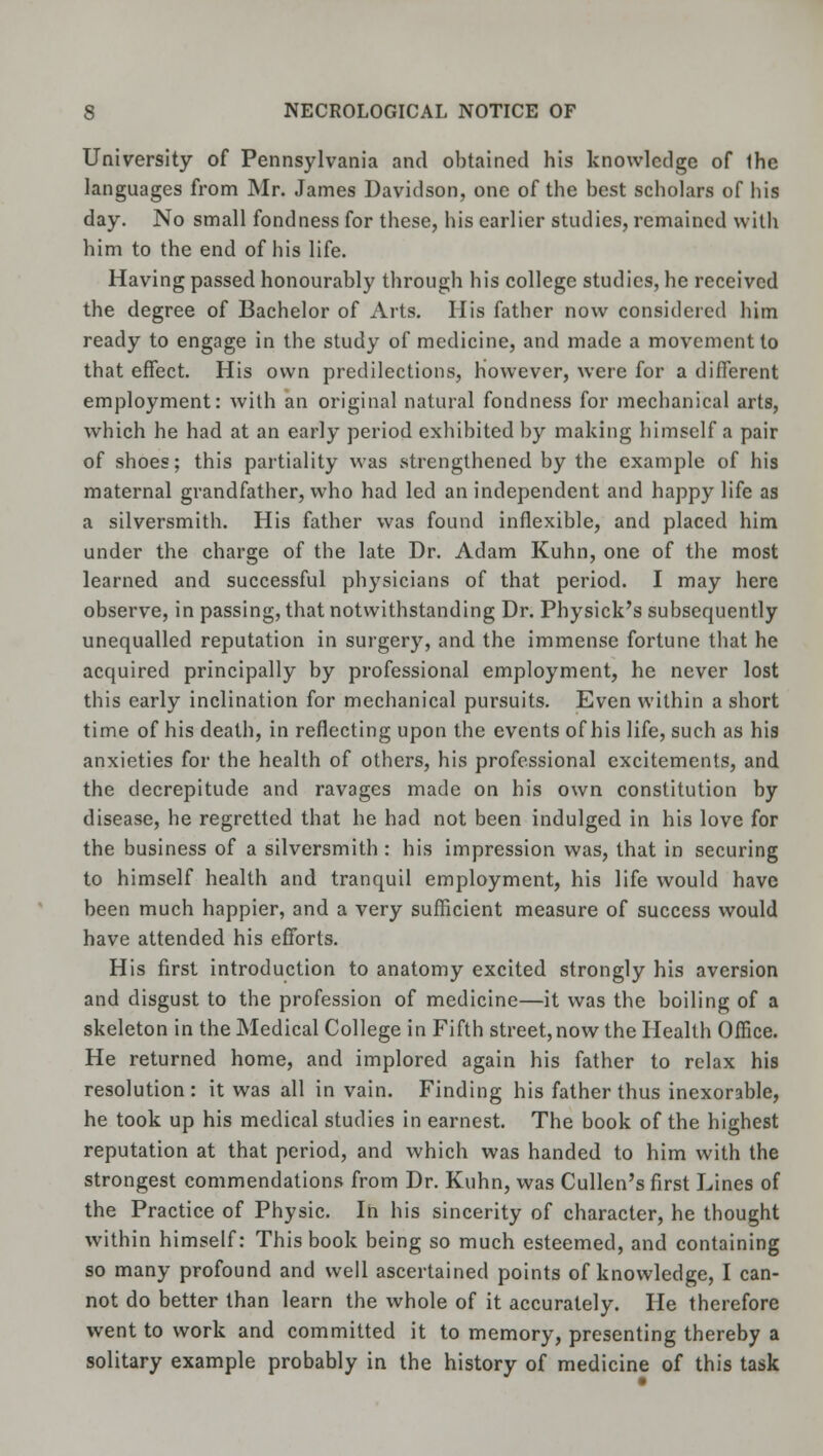 University of Pennsylvania and obtained his knowledge of Ihe languages from Mr. James Davidson, one of the best scholars of his day. No small fondness for these, his earlier studies, remained with him to the end of his life. Having passed honourably through his college studies, he received the degree of Bachelor of Arts. His father now considered him ready to engage in the study of medicine, and made a movement to that effect. His own predilections, however, were for a different employment: with an original natural fondness for mechanical arts, which he had at an early period exhibited by making himself a pair of shoes; this partiality was strengthened by the example of his maternal grandfather, who had led an independent and happy life as a silversmith. His father was found inflexible, and placed him under the charge of the late Dr. Adam Kuhn, one of the most learned and successful physicians of that period. I may here observe, in passing, that notwithstanding Dr. Physick's subsequently unequalled reputation in surgery, and the immense fortune that he acquired principally by professional employment, he never lost this early inclination for mechanical pursuits. Even within a short time of his death, in reflecting upon the events of his life, such as his anxieties for the health of others, his professional excitements, and the decrepitude and ravages made on his own constitution by disease, he regretted that he had not been indulged in his love for the business of a silversmith: his impression was, that in securing to himself health and tranquil employment, his life would have been much happier, and a very sufficient measure of success would have attended his efforts. His first introduction to anatomy excited strongly his aversion and disgust to the profession of medicine—it was the boiling of a skeleton in the Medical College in Fifth street,now the Health Office. He returned home, and implored again his father to relax his resolution : it was all in vain. Finding his father thus inexorable, he took up his medical studies in earnest. The book of the highest reputation at that period, and which was handed to him with the strongest commendations from Dr. Kuhn, was Cullen's first Lines of the Practice of Physic. In his sincerity of character, he thought within himself: This book being so much esteemed, and containing so many profound and well ascertained points of knowledge, I can- not do better than learn the whole of it accurately. He therefore went to work and committed it to memory, presenting thereby a solitary example probably in the history of medicine of this task