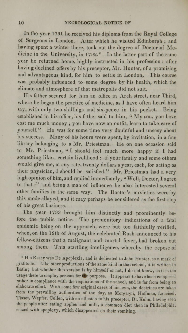 In the year 1791 he received his diploma from the Royal College of Surgeons in London. After which he visited Edinburgh ; and having spent a winter there, took out the degree of Doctor of Me- dicine in the University, in 1792.* In the latter part of the same year he returned home, highly instructed in his profession : after having declined offers by his preceptor, Mr. Hunter, of a promising and advantageous kind, for him to settle in London, This course was probably influenced to some degree by his health, which the climate and atmosphere of that metropolis did not suit. His father secured for him an office in Arch street, near Third, where he began the practice of medicine, as I have often heard him say, with only two shillings and six-pence in his pocket. Being established in his office, his father said to him,  My son, you have cost me much money ; you have now an outfit, learn to take care of yourself. He was for some time very doubtful and uneasy about his success. Many of his hours were spent, by invitation, in a fine library belonging to a Mr. Priestman. He on one occasion said to Mr. Priestman,  I should feel much more happy if I had something like a certain livelihood : if your family and some others would give me, at any rate, twenty dollars a year, each, for acting as their physician, I should be satisfied. Mr. Priestman had a very high opinion of him, and replied immediately, Well, Doctor, I agree to that : and being a man of influence he also interested several other families in the same way. The Doctor's anxieties were by this mode allayed, and it may perhaps be considered as the first step of his great business. The year 1793 brought him distinctly and prominently be- fore the public notice. The premonitory indications of a fatal epidemic being on the approach, were but too faithfully verified, when, on the 19th of August, the celebrated Rush announced to his fellow-citizens that a malignant and mortal fever, had broken out among them. This startling intelligence, whereby the repose of * His Essay was De Apoplexia, and is dedicated to John Hunter, as a mark of gratitude. Like other productions of the same kind in that school, it is written in Latin ; but whether this version is by himself or not, I do not know, as it is the usage there to employ persons for %< purpose. It appears to have been composed rather in compliance with the requisitions of the school, and is far from being an elaborate effort. With some few original cases of his own, the doctrines are taken from the prevailing authorities of the day, as Morgagni, Hoffman, Lancisci, Tissot, Wepfer, Cullen, with an allusion to his preceptor, Dr. Kuhn, having seen the people after eating apples and milk, a common diet then in Philadelphia, seized with apoplexy, which disappeared on their vomiting.