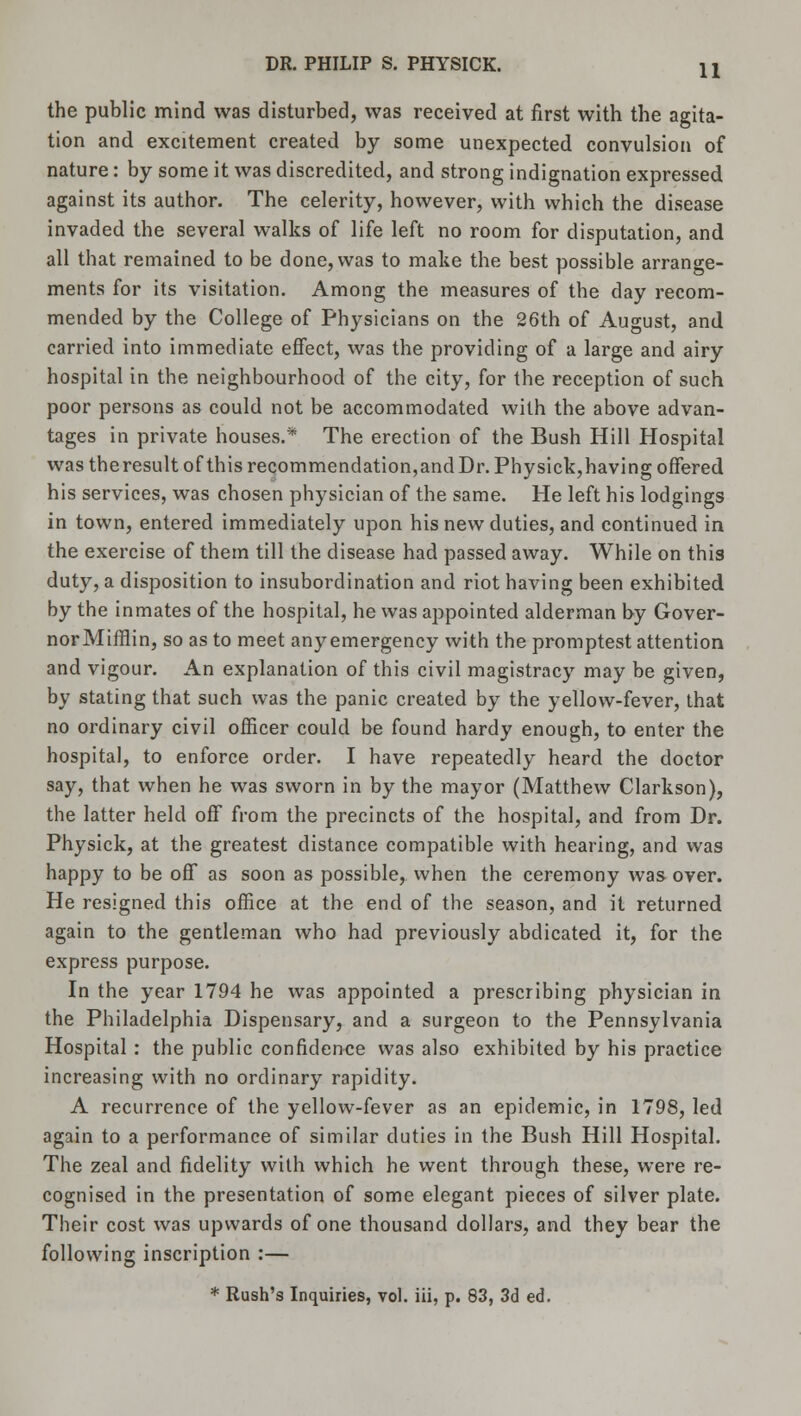 the public mind was disturbed, was received at first with the agita- tion and excitement created by some unexpected convulsion of nature: by some it was discredited, and strong indignation expressed against its author. The celerity, however, with which the disease invaded the several walks of life left no room for disputation, and all that remained to be done, was to make the best possible arrange- ments for its visitation. Among the measures of the day recom- mended by the College of Physicians on the 26th of August, and carried into immediate effect, was the providing of a large and airy hospital in the neighbourhood of the city, for the reception of such poor persons as could not be accommodated with the above advan- tages in private houses.* The erection of the Bush Hill Hospital was theresult of this recommendation,and Dr. Physick,having offered his services, was chosen physician of the same. He left his lodgings in town, entered immediately upon his new duties, and continued in the exercise of them till the disease had passed away. While on this duty, a disposition to insubordination and riot having been exhibited by the inmates of the hospital, he was appointed alderman by Gover- norMifflin, so as to meet any emergency with the promptest attention and vigour. An explanation of this civil magistracy may be given, by stating that such was the panic created by the yellow-fever, that no ordinary civil officer could be found hardy enough, to enter the hospital, to enforce order. I have repeatedly heard the doctor say, that when he was sworn in by the mayor (Matthew Clarkson), the latter held off from the precincts of the hospital, and from Dr. Physick, at the greatest distance compatible with hearing, and was happy to be off as soon as possible, when the ceremony was over. He resigned this office at the end of the season, and it returned again to the gentleman who had previously abdicated it, for the express purpose. In the year 1794 he was appointed a prescribing physician in the Philadelphia Dispensary, and a surgeon to the Pennsylvania Hospital : the public confidence was also exhibited by his practice increasing with no ordinary rapidity. A recurrence of the yellow-fever as an epidemic, in 1798, led again to a performance of similar duties in the Bush Hill Hospital. The zeal and fidelity with which he went through these, were re- cognised in the presentation of some elegant pieces of silver plate. Their cost was upwards of one thousand dollars, and they bear the following inscription :— * Rush's Inquiries, vol. iii, p. 83, 3d ed.