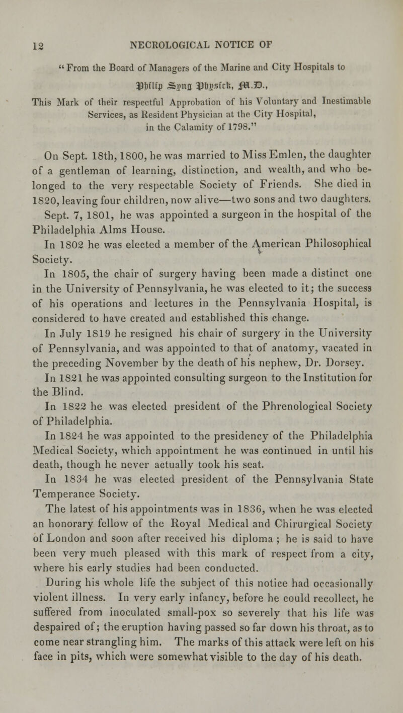  From the Board of Managers of the Marine and City Hospitals to This Mark of their respectful Approbation of his Voluntary and Inestimable Services, as Resident Physician at the City Hospital, in the Calamity of 1798. On Sept. 18th, 1800, he was married to MissEmlen, the daughter of a gentleman of learning, distinction, and wealth, and who be- longed to the very respectable Society of Friends. She died in 1820, leaving four children, now alive—two sons and two daughters. Sept. 7, 1801, he was appointed a surgeon in the hospital of the Philadelphia Alms House. In 1802 he was elected a member of the American Philosophical Society. In 1805, the chair of surgery having been made a distinct one in the University of Pennsylvania, he was elected to it; the success of his operations and lectures in the Pennsylvania Hospital, is considered to have created and established this change. In July 1819 he resigned his chair of surgery in the University of Pennsylvania, and was appointed to that of anatomy, vacated in the preceding November by the death of his nephew, Dr. Dorsey. In 1S21 he was appointed consulting surgeon to the Institution for the Blind. In 1822 he was elected president of the Phrenological Society of Philadelphia. In 1824 he was appointed to the presidency of the Philadelphia Medical Society, which appointment he was continued in until his death, though he never actually took his seat. In 1834 he was elected president of the Pennsylvania State Temperance Society. The latest of his appointments was in 1836, when he was elected an honorary fellow of the Royal Medical and Chirurgical Society of London and soon after received his diploma ; he is said to have been very much pleased with this mark of respect from a city, where his early studies had been conducted. During his whole life the subject of this notice had occasionally violent illness. In very early infancy, before he could recollect, he suffered from inoculated small-pox so severely that his life was despaired of; the eruption having passed so far down his throat, as to come near strangling him. The marks of this attack were left on his face in pits, which were somewhat visible to the day of his death.