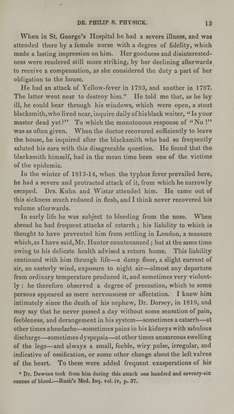 When in St. George's Hospital he had a severe illness, and was attended there by a female nurse with a degree of fidelity, which made a lasting impression on him. Her goodness and disinterested- ness were rendered still more striking, by her declining afterwards to receive a compensation, as she considered the duty a part of her obligation to the house. He had an attack of Yellow-fever in 1793, and another in 1797. The latter went near to destroy him.* He told me that, as he lay ill, he could hear through his windows, which were open, a stout blacksmith, who lived near, inquire daily of hisblack waiter, Is your master dead yet? To which the monotonous response of No ! was as often given. When the doctor recovered sufficiently to leave the house, he inquired after the blacksmith who had so frequently saluted his ears with this disagreeable question. He found that the blacksmith himself, had in the mean time been one of the victims of the epidemic. In the winter of 1813-14, when the typhus fever prevailed here, he had a severe and protracted attack of it, from which he narrowly escaped. Drs. Kuhn and Wistar attended him. He came out of this sickness much reduced in flesh, and I think never recovered his volume afterwards. In early life he was subject to bleeding from the nose. When abroad he had frequent attacks of catarrh ; his liability to which is thought to have prevented him from settling in London, a measure which,as I have said,Mr. Hunter countenanced ; but at the same time owing to his delicate health advised a return home. This liability continued with him through life—a damp floor, a slight current of air, an easterly wind, exposure to night air—almost any departure from ordinary temperature produced it, and sometimes very violent- ly : he therefore observed a degree of precaution, which to some persons appeared as mere nervousness or affectation. I knew him intimately since the death of his nephew, Dr. Dorsey, in 1819, and may say that he never passed a day without some sensation of pain, feebleness, and derangement in his system—sometimes a catarrh—at other times aheadache—sometimes pains in his kidneys with sabulous discharge—sometimes dyspepsia—at other times anasarcous swelling of the legs—and always a small, feeble, wiry pulse, irregular, and indicative of ossification, or some other change about the left valves of the heart. To these were added frequent exasperations of his * Dr. Dewees took from him during this attack one hundred and seventy-six ounces of blood.—Rush's Med. Inq. vol. iv, p. 37.