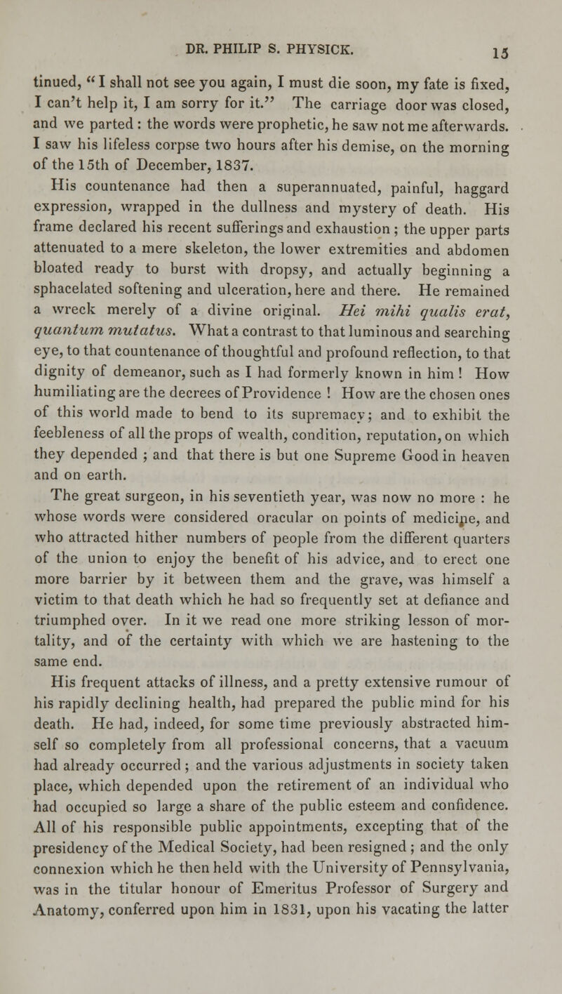 tinued,  I shall not see you again, I must die soon, my fate is fixed, I can't help it, I am sorry for it. The carriage door was closed, and we parted : the words were prophetic, he saw not me afterwards. I saw his lifeless corpse two hours after his demise, on the morning of the 15th of December, 1837. His countenance had then a superannuated, painful, haggard expression, wrapped in the dullness and mystery of death. His frame declared his recent sufferings and exhaustion ; the upper parts attenuated to a mere skeleton, the lower extremities and abdomen bloated ready to burst with dropsy, and actually beginning a sphacelated softening and ulceration, here and there. He remained a wreck merely of a divine original. Hei mihi qualis erat, quantum mutatus. What a contrast to that luminous and searching eye, to that countenance of thoughtful and profound reflection, to that dignity of demeanor, such as I had formerly known in him ! How humiliating are the decrees of Providence ! How are the chosen ones of this world made to bend to its supremacy; and to exhibit the feebleness of all the props of wealth, condition, reputation, on which they depended ; and that there is but one Supreme Good in heaven and on earth. The great surgeon, in his seventieth year, was now no more : he whose words were considered oracular on points of medicine, and who attracted hither numbers of people from the different quarters of the union to enjoy the benefit of his advice, and to erect one more barrier by it between them and the grave, was himself a victim to that death which he had so frequently set at defiance and triumphed over. In it we read one more striking lesson of mor- tality, and of the certainty with which we are hastening to the same end. His frequent attacks of illness, and a pretty extensive rumour of his rapidly declining health, had prepared the public mind for his death. He had, indeed, for some time previously abstracted him- self so completely from all professional concerns, that a vacuum had already occurred ; and the various adjustments in society taken place, which depended upon the retirement of an individual who had occupied so large a share of the public esteem and confidence. All of his responsible public appointments, excepting that of the presidency of the Medical Society, had been resigned ; and the only connexion which he then held with the University of Pennsylvania, was in the titular honour of Emeritus Professor of Surgery and Anatomy, conferred upon him in 1831, upon his vacating the latter