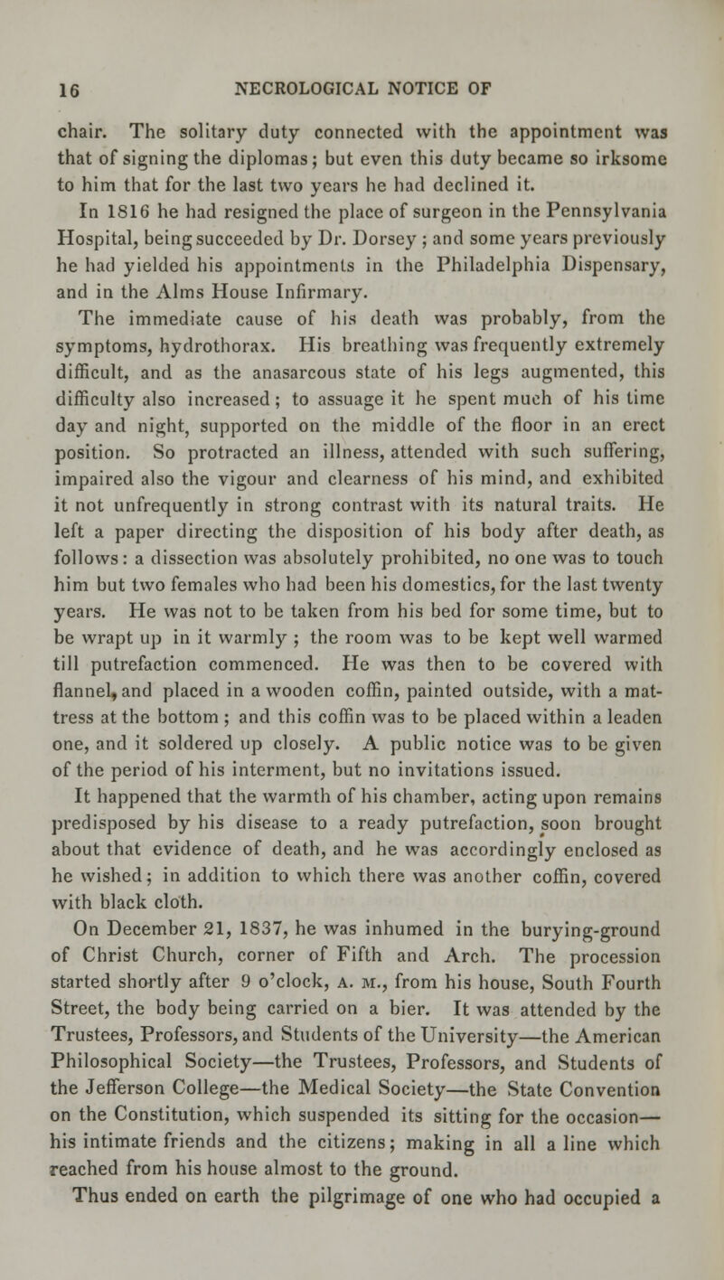 chair. The solitary duty connected with the appointment was that of signing the diplomas; but even this duty became so irksome to him that for the last two years he had declined it. In 1816 he had resigned the place of surgeon in the Pennsylvania Hospital, being succeeded by Dr. Dorsey ; and some years previously he had yielded his appointments in the Philadelphia Dispensary, and in the Alms House Infirmary. The immediate cause of his death was probably, from the symptoms, hydrothorax. His breathing was frequently extremely difficult, and as the anasarcous state of his legs augmented, this difficulty also increased; to assuage it he spent much of his time day and night, supported on the middle of the floor in an erect position. So protracted an illness, attended with such suffering, impaired also the vigour and clearness of his mind, and exhibited it not unfrequently in strong contrast with its natural traits. He left a paper directing the disposition of his body after death, as follows: a dissection was absolutely prohibited, no one was to touch him but two females who had been his domestics, for the last twenty years. He was not to be taken from his bed for some time, but to be wrapt up in it warmly ; the room was to be kept well warmed till putrefaction commenced. He was then to be covered with flannel, and placed in a wooden coffin, painted outside, with a mat- tress at the bottom ; and this coffin was to be placed within a leaden one, and it soldered up closely. A public notice was to be given of the period of his interment, but no invitations issued. It happened that the warmth of his chamber, acting upon remains predisposed by his disease to a ready putrefaction, soon brought about that evidence of death, and he was accordingly enclosed as he wished; in addition to which there was another coffin, covered with black cloth. On December 21, 1837, he was inhumed in the burying-ground of Christ Church, corner of Fifth and Arch. The procession started shortly after 9 o'clock, a. m., from his house, South Fourth Street, the body being carried on a bier. It was attended by the Trustees, Professors, and Students of the University—the American Philosophical Society—the Trustees, Professors, and Students of the Jefferson College—the Medical Society—the State Convention on the Constitution, which suspended its sitting for the occasion— his intimate friends and the citizens; making in all aline which reached from his house almost to the ground. Thus ended on earth the pilgrimage of one who had occupied a