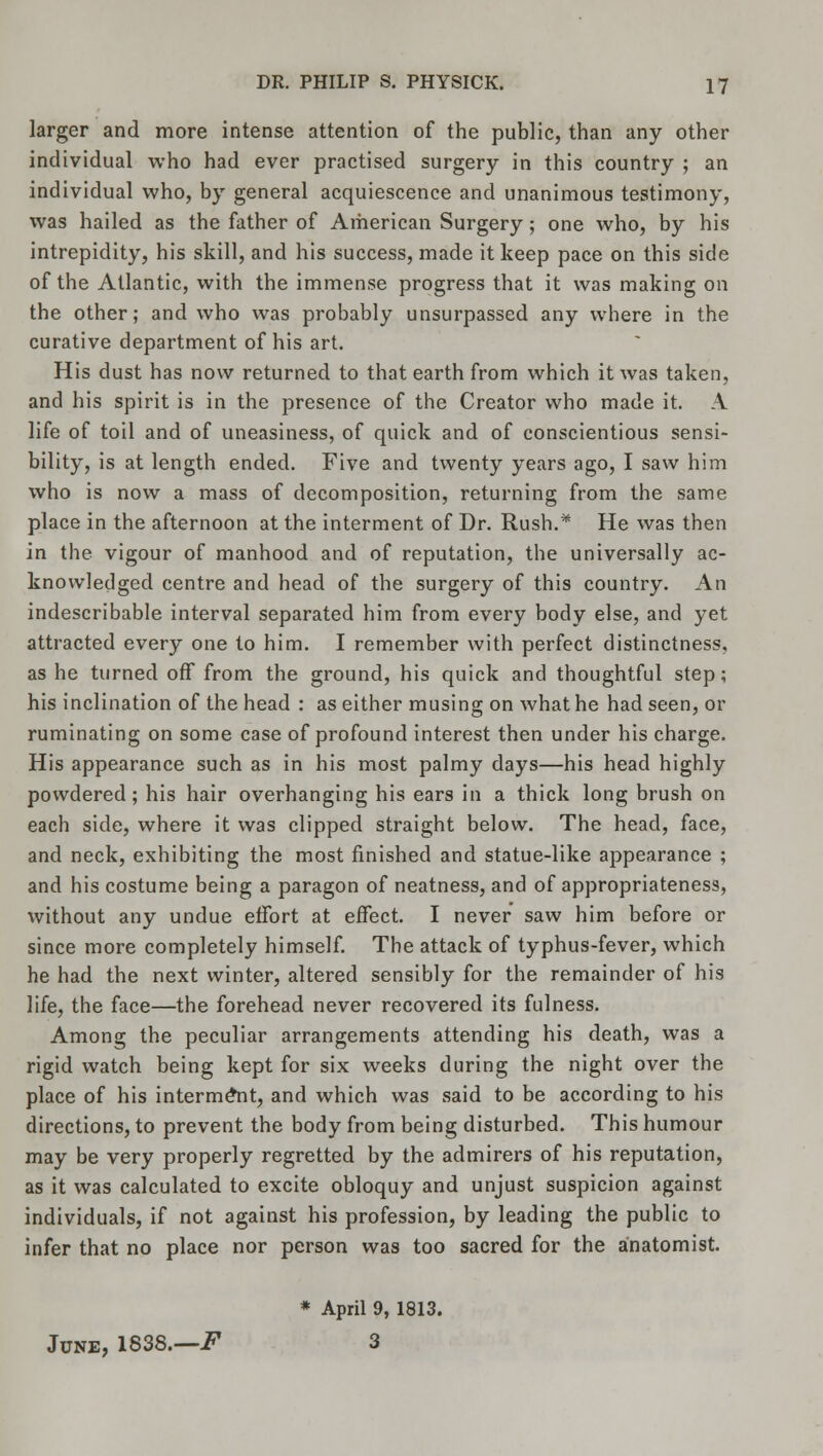 larger and more intense attention of the public, than any other individual who had ever practised surgery in this country ; an individual who, by general acquiescence and unanimous testimony, was hailed as the father of American Surgery; one who, by his intrepidity, his skill, and his success, made it keep pace on this side of the Atlantic, with the immense progress that it was making on the other; and who was probably unsurpassed any where in the curative department of his art. His dust has now returned to that earth from which it was taken, and his spirit is in the presence of the Creator who made it. A life of toil and of uneasiness, of quick and of conscientious sensi- bility, is at length ended. Five and twenty years ago, I saw him who is now a mass of decomposition, returning from the same place in the afternoon at the interment of Dr. Rush.* He was then in the vigour of manhood and of reputation, the universally ac- knowledged centre and head of the surgery of this country. An indescribable interval separated him from every body else, and yet attracted every one to him. I remember with perfect distinctness, as he turned off from the ground, his quick and thoughtful step; his inclination of the head : as either musing on what he had seen, or ruminating on some case of profound interest then under his charge. His appearance such as in his most palmy days—his head highly powdered; his hair overhanging his ears in a thick long brush on each side, where it was clipped straight below. The head, face, and neck, exhibiting the most finished and statue-like appearance ; and his costume being a paragon of neatness, and of appropriateness, without any undue effort at effect. I never saw him before or since more completely himself. The attack of typhus-fever, which he had the next winter, altered sensibly for the remainder of his life, the face—the forehead never recovered its fulness. Among the peculiar arrangements attending his death, was a rigid watch being kept for six weeks during the night over the place of his interment, and which was said to be according to his directions, to prevent the body from being disturbed. This humour may be very properly regretted by the admirers of his reputation, as it was calculated to excite obloquy and unjust suspicion against individuals, if not against his profession, by leading the public to infer that no place nor person was too sacred for the anatomist. * April 9, 1813. June, 1838.—.F 3