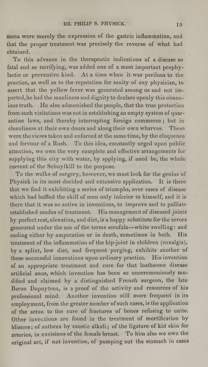 mena were merely the expression of the gastric inflammation, and that the proper treatment was precisely the reverse of what had obtained. To this advance in the therapeutic indications of a disease so fatal and so terrifying, was added one of a most important prophy- lactic or preventive kind. At a time when it was perilous to the practice, as well as to the reputation for sanity of any physician, to assert that the yellow fever was generated among us and not im- ported,he had the manliness and dignity to declare openly this obnox- ious truth. He also admonished the people, that the true protection from such visitations was not in establishing an empty system of quar- antine laws, and thereby interrupting foreign commerce ; but in cleanliness at their own doors and along their own wharves. These were the views taken and enforced at the same time, by the eloquence and fervour of a Rush. To this idea, constantly urged upon public attention, we owe the very complete and effective arrangements for supplying this city with water, by applying, if need be, the whole current of the Schuylkill to the purpose. To the walks of surgery, however, we must look for the genius of Physick in its most decided and extensive application. It is there that we find it exhibiting a series of triumphs, over cases of disease which had baffled the skill of men only inferior to himself, and it is there that it was so active in inventions, to improve and to palliate established modes of treatment. His management of diseased joints by perfect rest, elevation, and diet, is a happy substitute for the errors generated under the use of the terms scrofula—white swelling: and ending either by amputation or in death, sometimes in both. His treatment of the inflammation of the hip-joint in children (coxalgia), by a splint, low diet, and frequent purging, exhibits another of those successful innovations upon ordinary practice. His invention of an appropriate treatment and cure for that loathsome disease artificial anus, which invention has been so unceremoniously mo- dified and claimed by a distinguished French surgeon, the late Baron Dupuytren, is a proof of the activity and resources of his professional mind. Another invention still more frequent in its employment, from the greater number of such cases, is the application of the seton to the cure of fractures of bones refusing to unite. Other inventions are found in the treatment of mortification by blisters; of anthrax by caustic alkali; of the ligature of kid skin for arteries, in excisions of the female breast. To him also we owe the original act, if not invention, of pumping out the stomach in cases