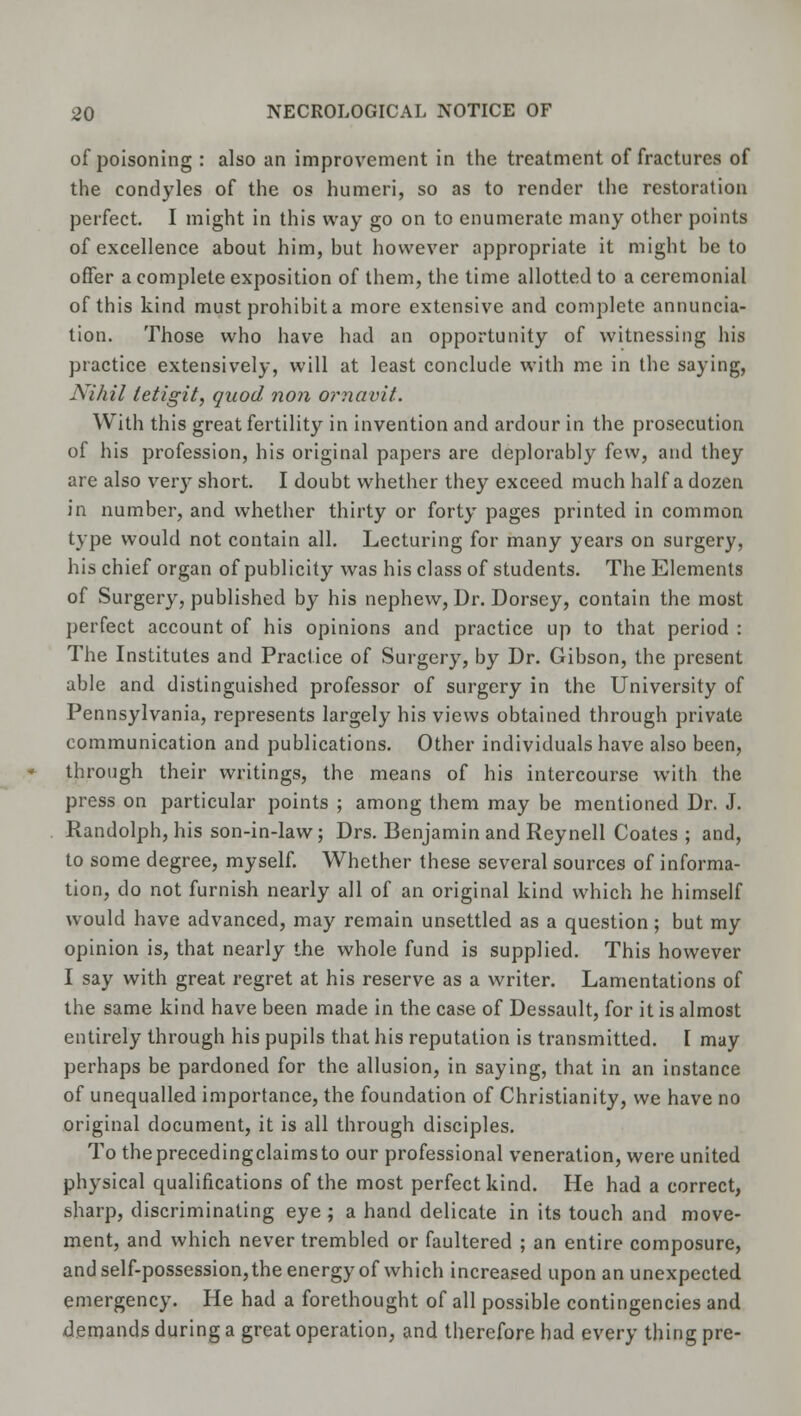 of poisoning : also an improvement in the treatment of fractures of the condyles of the os humeri, so as to render the restoration perfect. I might in this way go on to enumerate many other points of excellence about him, but however appropriate it might be to offer a complete exposition of them, the time allotted to a ceremonial of this kind must prohibit a more extensive and complete annuncia- tion. Those who have had an opportunity of witnessing his practice extensively, will at least conclude with me in the saying, Nihil letigit, quod non ornavit. With this great fertility in invention and ardour in the prosecution of his profession, his original papers are deplorably few, and they are also very short. I doubt whether they exceed much half a dozen in number, and whether thirty or forty pages printed in common type would not contain all. Lecturing for many years on surgery, his chief organ of publicity was his class of students. The Elements of Surgery, published by his nephew, Dr. Dorsey, contain the most perfect account of his opinions and practice up to that period : The Institutes and Practice of Surgery, by Dr. Gibson, the present able and distinguished professor of surgery in the University of Pennsylvania, represents largely his views obtained through private communication and publications. Other individuals have also been, through their writings, the means of his intercourse with the press on particular points ; among them may be mentioned Dr. J. Randolph, his son-in-law; Drs. Benjamin and Reynell Coates ; and, to some degree, myself. Whether these several sources of informa- tion, do not furnish nearly all of an original kind which he himself would have advanced, may remain unsettled as a question; but my opinion is, that nearly the whole fund is supplied. This however I say with great regret at his reserve as a writer. Lamentations of the same kind have been made in the case of Dessault, for it is almost entirely through his pupils that his reputation is transmitted. I may perhaps be pardoned for the allusion, in saying, that in an instance of unequalled importance, the foundation of Christianity, we have no original document, it is all through disciples. To theprecedingclaimsto our professional veneration, were united physical qualifications of the most perfect kind. He had a correct, sharp, discriminating eye; a hand delicate in its touch and move- ment, and which never trembled or faultered ; an entire composure, and self-possession, the energy of which increased upon an unexpected emergency. He had a forethought of all possible contingencies and demands during a great operation, and therefore had every thing pre-