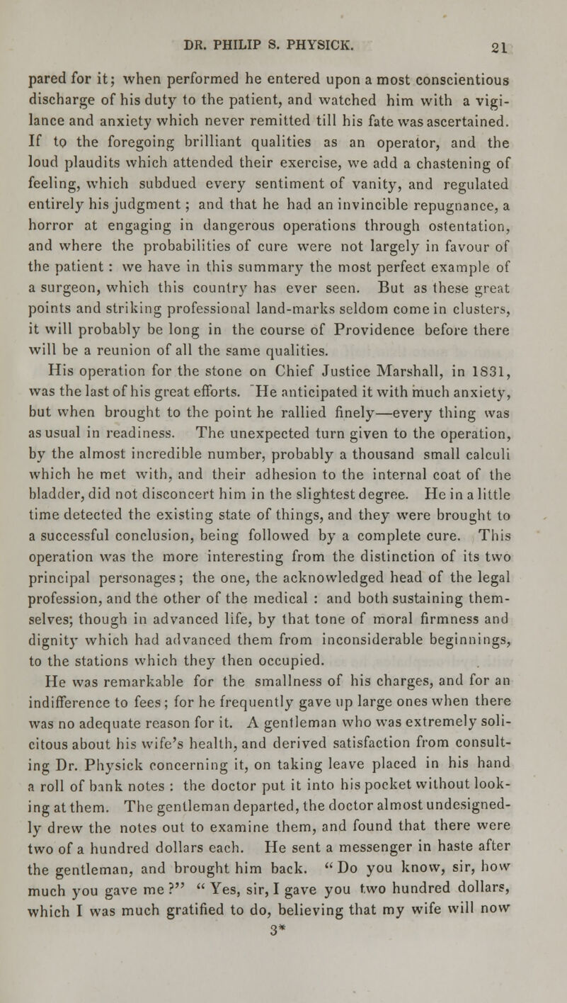 pared for it; when performed he entered upon a most conscientious discharge of his duty to the patient, and watched him with a vigi- lance and anxiety which never remitted till his fate was ascertained. If to the foregoing brilliant qualities as an operator, and the loud plaudits which attended their exercise, we add a chastening of feeling, which subdued every sentiment of vanity, and regulated entirely his judgment; and that he had an invincible repugnance, a horror at engaging in dangerous operations through ostentation, and where the probabilities of cure were not largely in favour of the patient: we have in this summary the most perfect example of a surgeon, which this country has ever seen. But as these great points and striking professional land-marks seldom come in clusters, it will probably be long in the course of Providence before there will be a reunion of all the same qualities. His operation for the stone on Chief Justice Marshall, in 1831, was the last of his great efforts. He anticipated it with much anxiety, but when brought to the point he rallied finely—every thing was as usual in readiness. The unexpected turn given to the operation, by the almost incredible number, probably a thousand small calculi which he met with, and their adhesion to the internal coat of the bladder, did not disconcert him in the slightest degree. He in a little time detected the existing state of things, and they were brought to a successful conclusion, being followed by a complete cure. This operation was the more interesting from the distinction of its two principal personages; the one, the acknowledged head of the legal profession, and the other of the medical : and both sustaining them- selves; though in advanced life, by that tone of moral firmness and dignity which had advanced them from inconsiderable beginnings, to the stations which they then occupied. He was remarkable for the smallness of his charges, and for an indifference to fees ; for he frequently gave up large ones when there was no adequate reason for it. A gentleman who was extremely soli- citous about his wife's health, and derived satisfaction from consult- ing Dr. Physick concerning it, on taking leave placed in his hand a roll of bank notes : the doctor put it into his pocket without look- ing at them. The gentleman departed, the doctor almost undesigned- ly drew the notes out to examine them, and found that there were two of a hundred dollars each. He sent a messenger in haste after the gentleman, and brought him back.  Do you know, sir, how much you gave me ?  Yes, sir, I gave you two hundred dollars, which I was much gratified to do, believing that my wife will now 3*