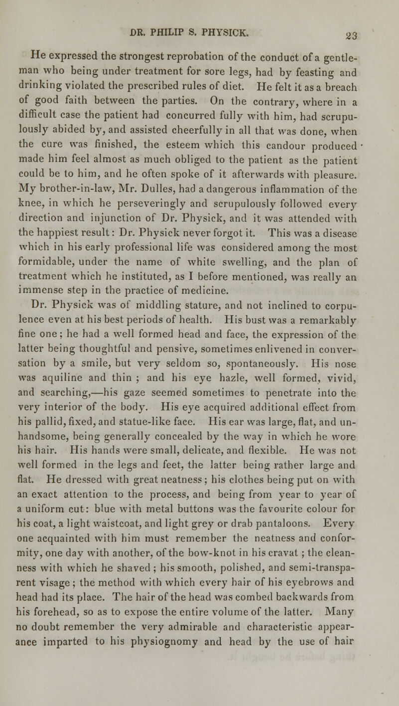 He expressed the strongest reprobation of the conduct of a gentle- man who being under treatment for sore legs, had by feasting and drinking violated the prescribed rules of diet. He felt it as a breach of good faith between the parties. On the contrary, where in a difficult case the patient had concurred fully with him, had scrupu- lously abided by, and assisted cheerfully in all that was done, when the cure was finished, the esteem which this candour produced made him feel almost as much obliged to the patient as the patient could be to him, and he often spoke of it afterwards with pleasure. My brother-in-law, Mr. Dulles, had a dangerous inflammation of the knee, in which he perseveringly and scrupulously followed every direction and injunction of Dr. Physick, and it was attended with the happiest result: Dr. Physick never forgot it. This was a disease which in his early professional life was considered among the most formidable, under the name of white swelling, and the plan of treatment which he instituted, as I before mentioned, was really an immense step in the practice of medicine. Dr. Physick was of middling stature, and not inclined to corpu- lence even at his best periods of health. His bust was a remarkably fine one; he had a well formed head and face, the expression of the latter being thoughtful and pensive, sometimes enlivened in conver- sation by a smile, but very seldom so, spontaneously. His nose was aquiline and thin ; and his eye hazle, well formed, vivid, and searching,—his gaze seemed sometimes to penetrate into the very interior of the body. His eye acquired additional effect from his pallid, fixed, and statue-like face. His ear was large, flat, and un- handsome, being generally concealed by the way in which he wore his hair. His hands were small, delicate, and flexible. He was not well formed in the legs and feet, the latter being rather large and flat. He dressed with great neatness; his clothes being put on with an exact attention to the process, and being from year to year of a uniform cut: blue with metal buttons was the favourite colour for his coat, a light waistcoat, and light grey or drab pantaloons. Every one acquainted with him must remember the neatness and confor- mity, one day with another, of the bow-knot in his cravat; the clean- ness with which he shaved; his smooth, polished, and semi-transpa- rent visage ; the method with which every hair of his eyebrows and head had its place. The hair of the head was combed backwards from his forehead, so as to expose the entire volume of the latter. Many no doubt remember the very admirable and characteristic appear- ance imparted to his physiognomy and head by the use of hair